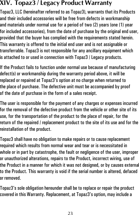 XIV.  Topaz3 / Legacy Product WarrantyTopaz3, LLC (hereinafter referred to as Topaz3), warrants that its Productsand their included accessories will be free from defects in workmanshipand materials under normal use for a period of two (2) years (one (1) yearfor included accessories), from the date of purchase by the original end user,provided that the buyer has complied with the requirements stated herein.This warranty is offered to the initial end user and is not assignable ortransferrable. Topaz3 is not responsible for any ancillary equipment whichis attached to or used in connection with Topaz3 / Legacy products.If the Product fails to function under normal use because of manufacturingdefect(s) or workmanship during the warranty period above, it will bereplaced or repaired at Topaz3’s option at no charge when returned tothe place of purchase. The defective unit must be accompanied by proofof the date of purchase in the form of a sales receipt.The user is responsible for the payment of any charges or expenses incurredfor the removal of the defective product from the vehicle or other site of itsuse, for the transportation of the product to the place of repair, for thereturn of the repaired / replacement product to the site of its use and for thereinstallation of the product.Topaz3 shall have no obligation to make repairs or to cause replacementrequired which results from normal wear and tear or is necessitated inwhole or in part by catastrophe, the fault or negligence of the user, improperor unauthorized alterations, repairs to the Product, incorrect wiring, use ofthe Product in a manner for which it was not designed, or by causes externalto the Product. This warranty is void if the serial number is altered, defacedor removed.Topaz3’s sole obligation hereunder shall be to replace or repair the productcovered in this Warranty. Replacement, at Topaz3’s option, may include a23