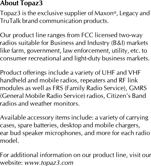 About Topaz3Topaz3 is the exclusive supplier of Maxon®, Legacy andTruTalk brand communication products.Our product line ranges from FCC licensed two-wayradios suitable for Business and Industry (B&amp;I) marketslike farm, government, law enforcement, utility, etc. toconsumer recreational and light-duty business markets.Product offerings include a variety of UHF and VHFhandheld and mobile radios, repeaters and RF linkmodules as well as FRS (Family Radio Service), GMRS(General Mobile Radio Service) radios, Citizen’s Bandradios and weather monitors.Available accessory items include: a variety of carryingcases, spare batteries, desktop and mobile chargers,ear bud speaker microphones, and more for each radiomodel.For additional information on our product line, visit ourwebsite: www.topaz3.com