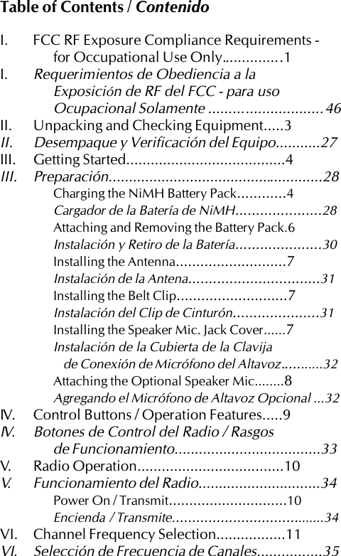 Table of Contents / ContenidoI. FCC RF Exposure Compliance Requirements -for Occupational Use Only.............. .1I.Requerimientos de Obediencia a laExposición de RF del FCC - para usoOcupacional Solamente ............................46II. Unpacking and Checking Equipment.....3II. Desempaque y Verificación del Equipo...........27III. Getting Started.......................................4III. Preparación.....................................................28Charging the NiMH Battery Pack............4Cargador de la Batería de NiMH.....................28Attaching and Removing the Battery Pack.6Instalación y Retiro de la Batería.....................30Installing the Antenna...........................7Instalación de la Antena................................31Installing the Belt Clip...........................7Instalación del Clip de Cinturón.....................31Installing the Speaker Mic. Jack Cover......7Instalación de la Cubierta de la Clavijade Conexión de Micrófono del Altavoz...........32Attaching the Optional Speaker Mic........8Agregando el Micrófono de Altavoz Opcional ...32IV. Control Buttons / Operation Features.....9IV. Botones de Control del Radio / Rasgosde Funcionamiento....................................33V. Radio Operation....................................10V. Funcionamiento del Radio..............................34Power On / Transmit.............................10Encienda  / Transmite......................................34VI. Channel Frequency Selection.................11VI. Selección de Frecuencia de Canales................35