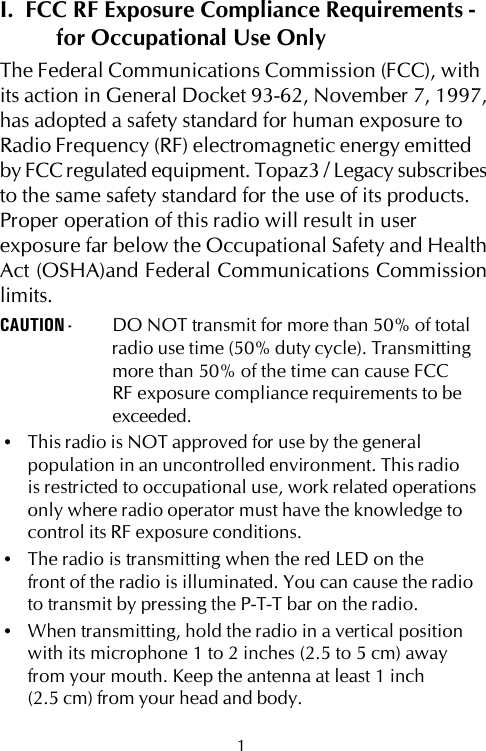 I.  FCC RF Exposure Compliance Requirements -for Occupational Use OnlyThe Federal Communications Commission (FCC), withits action in General Docket 93-62, November 7, 1997,has adopted a safety standard for human exposure toRadio Frequency (RF) electromagnetic energy emittedby FCC regulated equipment. Topaz3 / Legacy subscribesto the same safety standard for the use of its products.Proper operation of this radio will result in userexposure far below the Occupational Safety and HealthAct (OSHA)and Federal Communications Commissionlimits.CAUTION - DO NOT transmit for more than 50% of totalradio use time (50% duty cycle). Transmittingmore than 50% of the time can cause FCCRF exposure compliance requirements to beexceeded.•This radio is NOT approved for use by the generalpopulation in an uncontrolled environment. This radiois restricted to occupational use, work related operationsonly where radio operator must have the knowledge tocontrol its RF exposure conditions.•The radio is transmitting when the red LED on thefront of the radio is illuminated. You can cause the radioto transmit by pressing the P-T-T bar on the radio.•When transmitting, hold the radio in a vertical positionwith its microphone 1 to 2 inches (2.5 to 5 cm) awayfrom your mouth. Keep the antenna at least 1 inch(2.5 cm) from your head and body.1