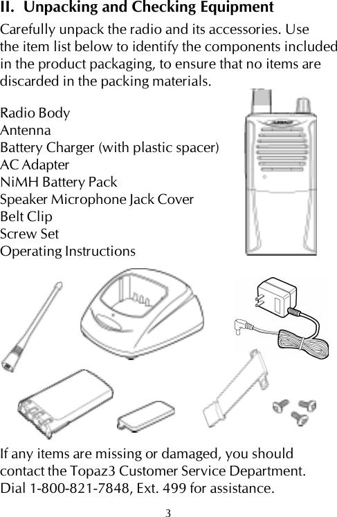 II.  Unpacking and Checking EquipmentCarefully unpack the radio and its accessories. Usethe item list below to identify the components includedin the product packaging, to ensure that no items arediscarded in the packing materials.Radio BodyAntennaBattery Charger (with plastic spacer)AC AdapterNiMH Battery PackSpeaker Microphone Jack CoverBelt ClipScrew SetOperating InstructionsIf any items are missing or damaged, you shouldcontact the Topaz3 Customer Service Department.Dial 1-800-821-7848, Ext. 499 for assistance.3