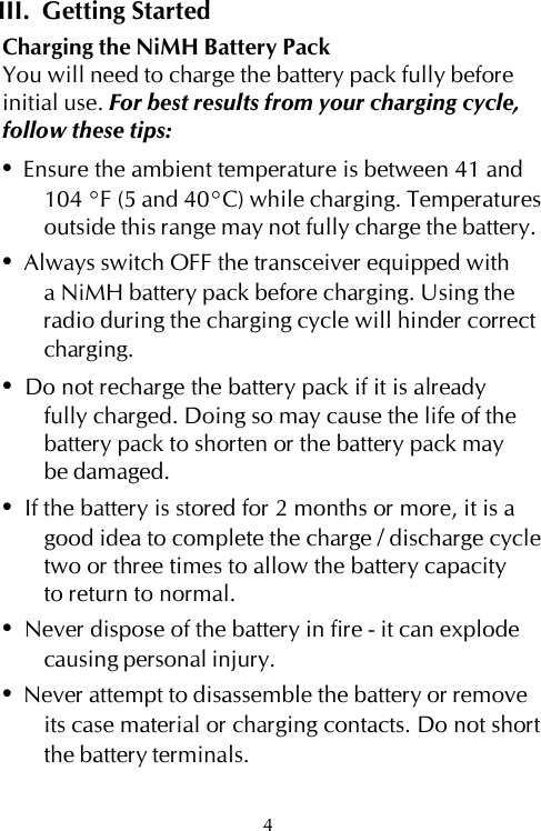 III.  Getting StartedCharging the NiMH Battery PackYou will need to charge the battery pack fully beforeinitial use. For best results from your charging cycle,follow these tips:•  Ensure the ambient temperature is between 41 and104 °F (5 and 40°C) while charging. Temperaturesoutside this range may not fully charge the battery.•  Always switch OFF the transceiver equipped witha NiMH battery pack before charging. Using theradio during the charging cycle will hinder correctcharging.•  Do not recharge the battery pack if it is alreadyfully charged. Doing so may cause the life of thebattery pack to shorten or the battery pack maybe damaged.•  If the battery is stored for 2 months or more, it is agood idea to complete the charge / discharge cycletwo or three times to allow the battery capacityto return to normal.•  Never dispose of the battery in fire - it can explodecausing personal injury.•  Never attempt to disassemble the battery or removeits case material or charging contacts. Do not shortthe battery terminals.4