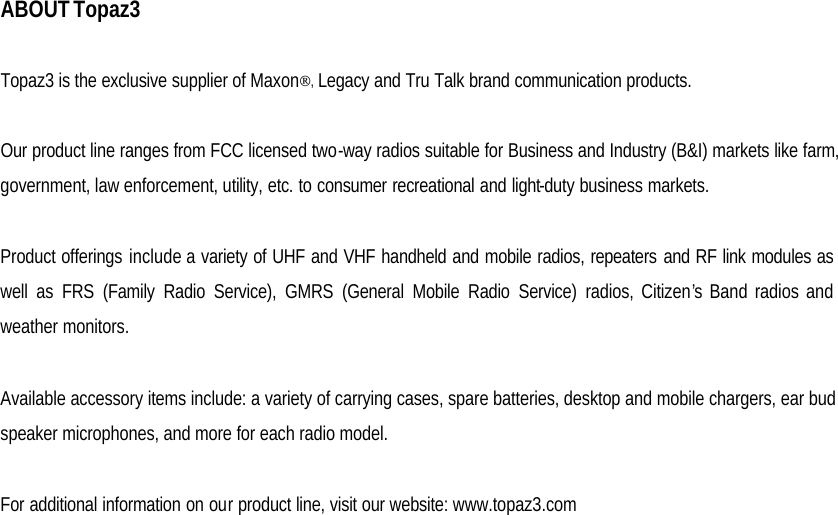  ABOUT Topaz3  Topaz3 is the exclusive supplier of Maxon, Legacy and Tru Talk brand communication products.  Our product line ranges from FCC licensed two-way radios suitable for Business and Industry (B&amp;I) markets like farm, government, law enforcement, utility, etc. to consumer recreational and light-duty business markets.  Product offerings include a variety of UHF and VHF handheld and mobile radios, repeaters and RF link modules as well as FRS (Family Radio Service), GMRS (General Mobile Radio Service) radios, Citizen’s Band radios and weather monitors.  Available accessory items include: a variety of carrying cases, spare batteries, desktop and mobile chargers, ear bud speaker microphones, and more for each radio model.  For additional information on our product line, visit our website: www.topaz3.com                    