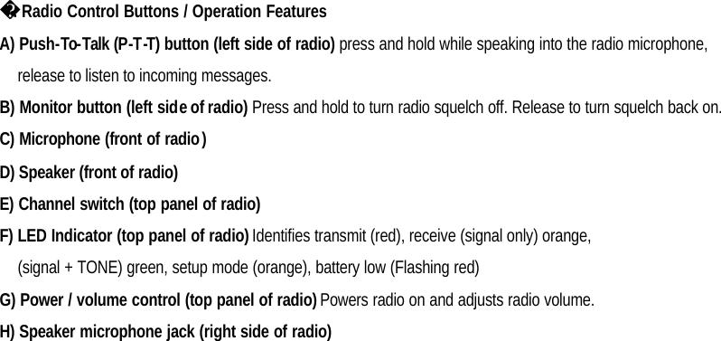                       . Radio Control Buttons / Operation Features A) Push-To-Talk (P-T-T) button (left side of radio) press and hold while speaking into the radio microphone, release to listen to incoming messages. B) Monitor button (left side of radio) Press and hold to turn radio squelch off. Release to turn squelch back on. C) Microphone (front of radio) D) Speaker (front of radio) E) Channel switch (top panel of radio) F) LED Indicator (top panel of radio) Identifies transmit (red), receive (signal only) orange, (signal + TONE) green, setup mode (orange), battery low (Flashing red) G) Power / volume control (top panel of radio) Powers radio on and adjusts radio volume. H) Speaker microphone jack (right side of radio)    