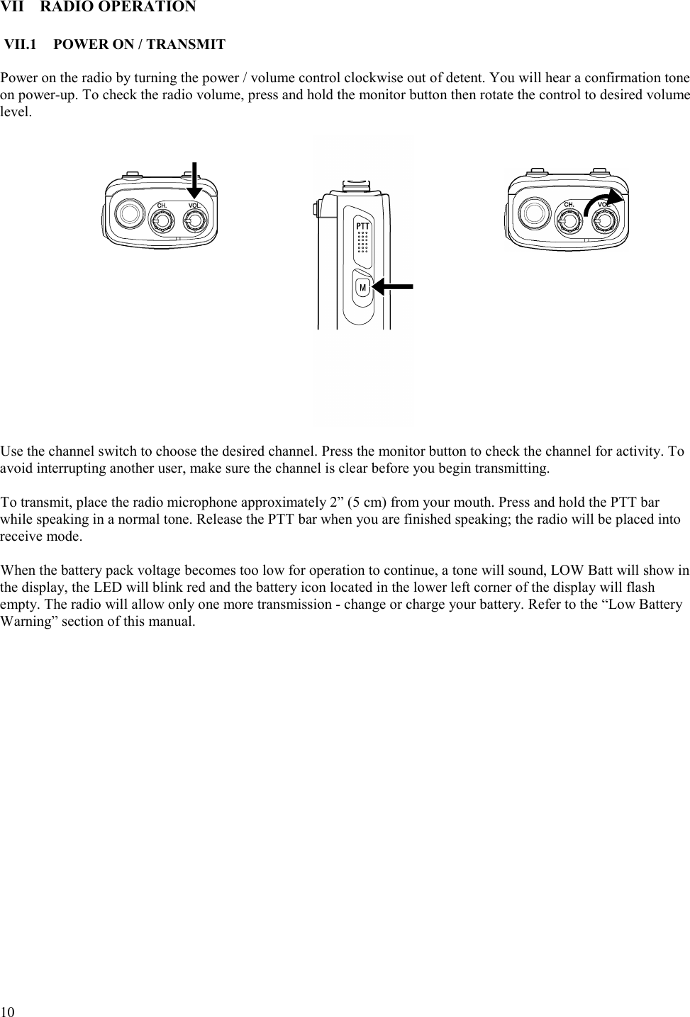  10   VII RADIO OPERATION  VII.1  POWER ON / TRANSMIT  Power on the radio by turning the power / volume control clockwise out of detent. You will hear a confirmation tone on power-up. To check the radio volume, press and hold the monitor button then rotate the control to desired volume level.                     Use the channel switch to choose the desired channel. Press the monitor button to check the channel for activity. To avoid interrupting another user, make sure the channel is clear before you begin transmitting.  To transmit, place the radio microphone approximately 2” (5 cm) from your mouth. Press and hold the PTT bar while speaking in a normal tone. Release the PTT bar when you are finished speaking; the radio will be placed into receive mode.   When the battery pack voltage becomes too low for operation to continue, a tone will sound, LOW Batt will show in the display, the LED will blink red and the battery icon located in the lower left corner of the display will flash empty. The radio will allow only one more transmission - change or charge your battery. Refer to the “Low Battery Warning” section of this manual.       