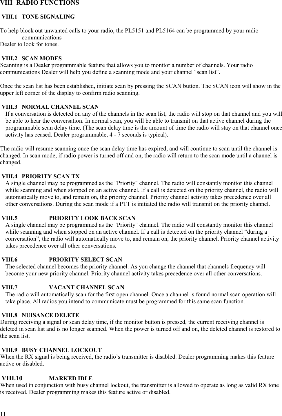  11   VIII RADIO FUNCTIONS  VIII.1 TONE SIGNALING  To help block out unwanted calls to your radio, the PL5151 and PL5164 can be programmed by your radio communications Dealer to look for tones.  VIII.2 SCAN MODES Scanning is a Dealer programmable feature that allows you to monitor a number of channels. Your radio communications Dealer will help you define a scanning mode and your channel &quot;scan list&quot;.  Once the scan list has been established, initiate scan by pressing the SCAN button. The SCAN icon will show in the upper left corner of the display to confirm radio scanning.  VIII.3  NORMAL CHANNEL SCAN     If a conversation is detected on any of the channels in the scan list, the radio will stop on that channel and you will be able to hear the conversation. In normal scan, you will be able to transmit on that active channel during the programmable scan delay time. (The scan delay time is the amount of time the radio will stay on that channel once activity has ceased. Dealer programmable, 4 - 7 seconds is typical).   The radio will resume scanning once the scan delay time has expired, and will continue to scan until the channel is changed. In scan mode, if radio power is turned off and on, the radio will return to the scan mode until a channel is changed.   VIII.4 PRIORITY SCAN TX   A single channel may be programmed as the &quot;Priority&quot; channel. The radio will constantly monitor this channel while scanning and when stopped on an active channel. If a call is detected on the priority channel, the radio will automatically move to, and remain on, the priority channel. Priority channel activity takes precedence over all other conversations. During the scan mode if a PTT is initiated the radio will transmit on the priority channel.  VIII.5    PRIORITY LOOK BACK SCAN    A single channel may be programmed as the &quot;Priority&quot; channel. The radio will constantly monitor this channel while scanning and when stopped on an active channel. If a call is detected on the priority channel “during a conversation”, the radio will automatically move to, and remain on, the priority channel. Priority channel activity takes precedence over all other conversations.   VIII.6    PRIORITY SELECT SCAN    The selected channel becomes the priority channel. As you change the channel that channels frequency will become your new priority channel. Priority channel activity takes precedence over all other conversations.   VIII.7    VACANT CHANNEL SCAN    The radio will automatically scan for the first open channel. Once a channel is found normal scan operation will take place. All radios you intend to communicate must be programmed for this same scan function.  VIII.8 NUISANCE DELETE During receiving a signal or scan delay time, if the monitor button is pressed, the current receiving channel is deleted in scan list and is no longer scanned. When the power is turned off and on, the deleted channel is restored to the scan list.  VIII.9  BUSY CHANNEL LOCKOUT When the RX signal is being received, the radio’s transmitter is disabled. Dealer programming makes this feature active or disabled.   VIII.10  MARKED IDLE When used in conjunction with busy channel lockout, the transmitter is allowed to operate as long as valid RX tone is received. Dealer programming makes this feature active or disabled.  
