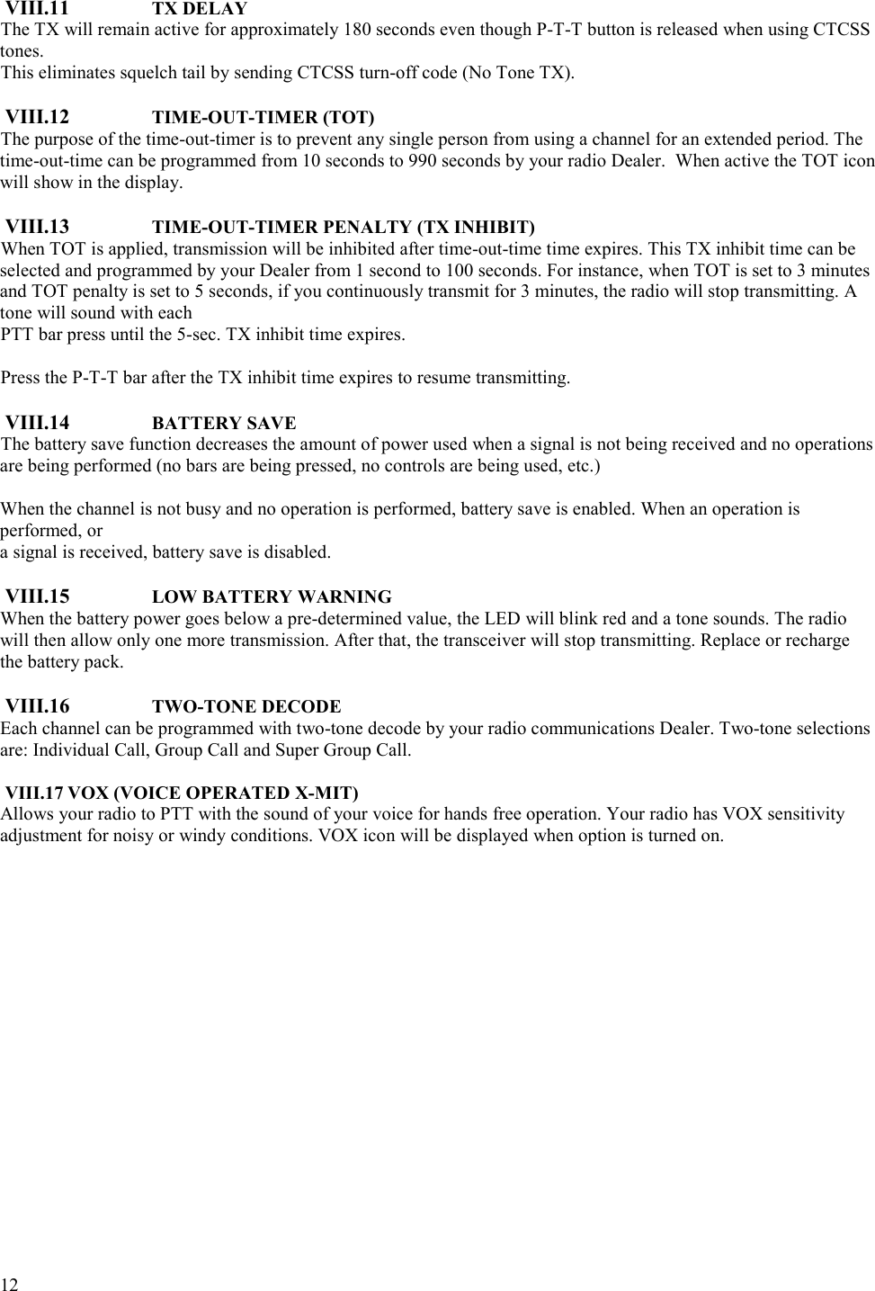  12   VIII.11  TX DELAY The TX will remain active for approximately 180 seconds even though P-T-T button is released when using CTCSS tones.  This eliminates squelch tail by sending CTCSS turn-off code (No Tone TX).  VIII.12  TIME-OUT-TIMER (TOT) The purpose of the time-out-timer is to prevent any single person from using a channel for an extended period. The time-out-time can be programmed from 10 seconds to 990 seconds by your radio Dealer.  When active the TOT icon will show in the display.  VIII.13  TIME-OUT-TIMER PENALTY (TX INHIBIT) When TOT is applied, transmission will be inhibited after time-out-time time expires. This TX inhibit time can be selected and programmed by your Dealer from 1 second to 100 seconds. For instance, when TOT is set to 3 minutes and TOT penalty is set to 5 seconds, if you continuously transmit for 3 minutes, the radio will stop transmitting. A tone will sound with each  PTT bar press until the 5-sec. TX inhibit time expires.    Press the P-T-T bar after the TX inhibit time expires to resume transmitting.   VIII.14  BATTERY SAVE The battery save function decreases the amount of power used when a signal is not being received and no operations are being performed (no bars are being pressed, no controls are being used, etc.)  When the channel is not busy and no operation is performed, battery save is enabled. When an operation is performed, or  a signal is received, battery save is disabled.  VIII.15  LOW BATTERY WARNING When the battery power goes below a pre-determined value, the LED will blink red and a tone sounds. The radio will then allow only one more transmission. After that, the transceiver will stop transmitting. Replace or recharge the battery pack.   VIII.16  TWO-TONE DECODE Each channel can be programmed with two-tone decode by your radio communications Dealer. Two-tone selections are: Individual Call, Group Call and Super Group Call.  VIII.17 VOX (VOICE OPERATED X-MIT) Allows your radio to PTT with the sound of your voice for hands free operation. Your radio has VOX sensitivity adjustment for noisy or windy conditions. VOX icon will be displayed when option is turned on. 