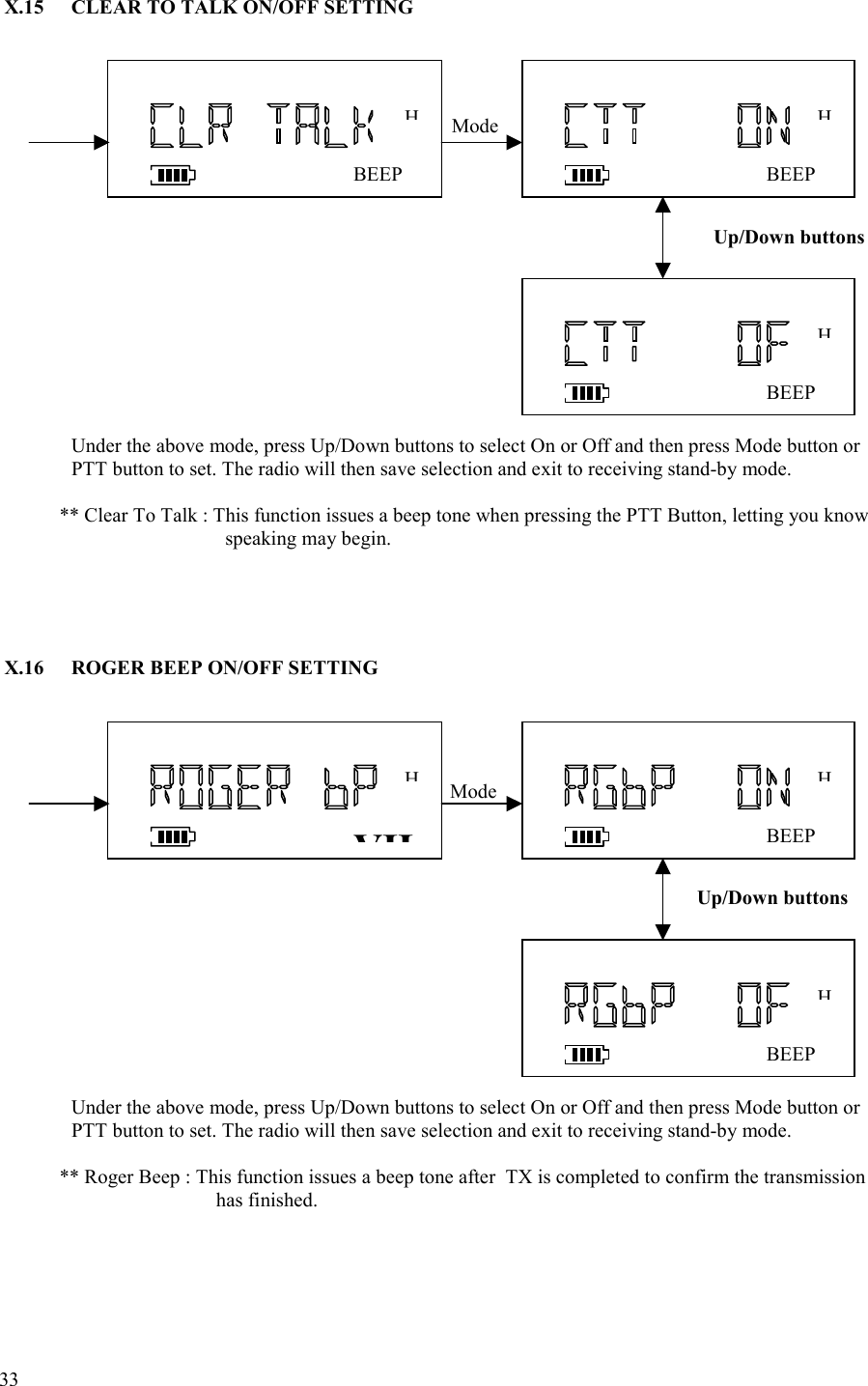  33   X.15  CLEAR TO TALK ON/OFF SETTING                                         Under the above mode, press Up/Down buttons to select On or Off and then press Mode button or PTT button to set. The radio will then save selection and exit to receiving stand-by mode.                 ** Clear To Talk : This function issues a beep tone when pressing the PTT Button, letting you know speaking may begin.      X.16  ROGER BEEP ON/OFF SETTING                                                        Under the above mode, press Up/Down buttons to select On or Off and then press Mode button or PTT button to set. The radio will then save selection and exit to receiving stand-by mode.              ** Roger Beep : This function issues a beep tone after  TX is completed to confirm the transmission  has finished. BEEPHBEEPHMode BEEPHVIIHBEEPHMode BEEPHUp/Down buttons Up/Down buttons 