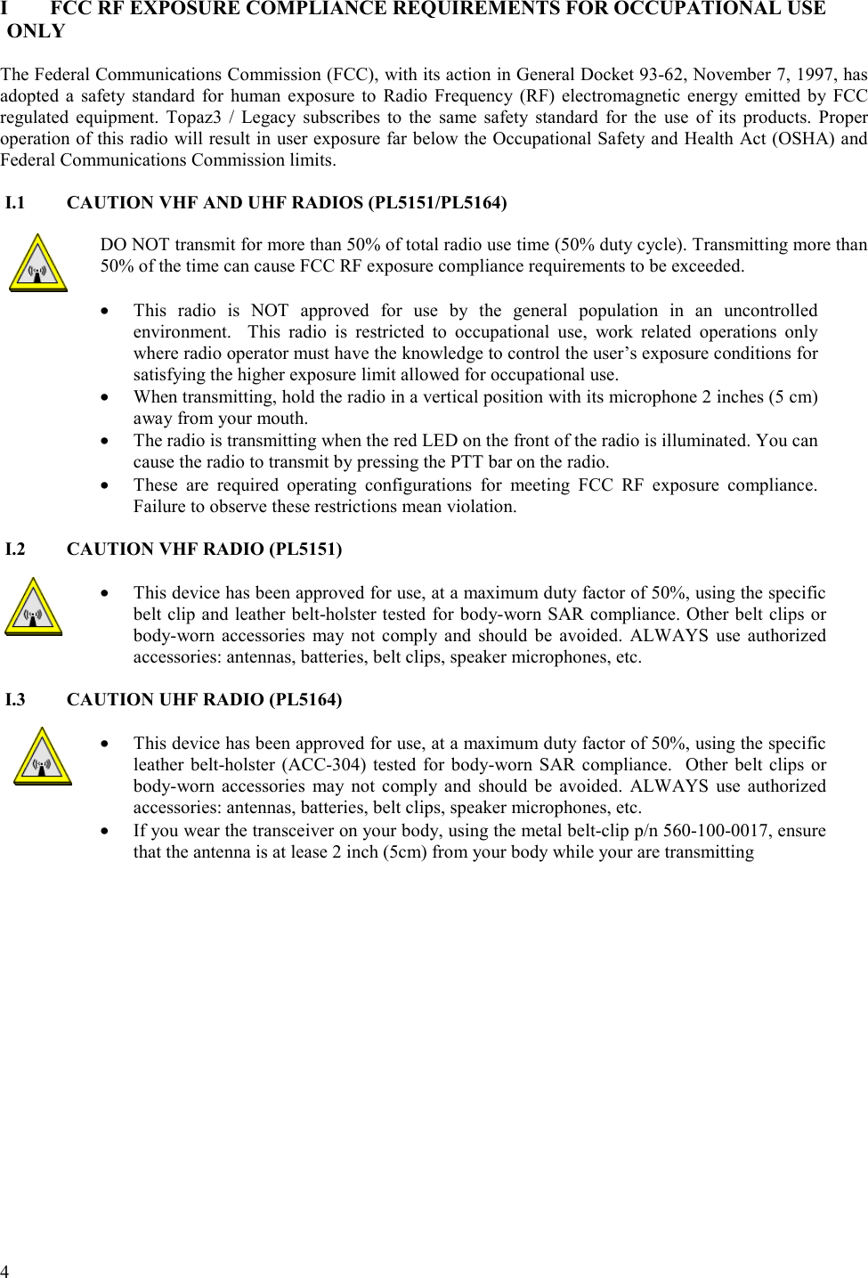  4   I  FCC RF EXPOSURE COMPLIANCE REQUIREMENTS FOR OCCUPATIONAL USE ONLY  The Federal Communications Commission (FCC), with its action in General Docket 93-62, November 7, 1997, has adopted a safety standard for human exposure to Radio Frequency (RF) electromagnetic energy emitted by FCC regulated equipment. Topaz3 / Legacy subscribes to the same safety standard for the use of its products. Proper operation of this radio will result in user exposure far below the Occupational Safety and Health Act (OSHA) and Federal Communications Commission limits.  I.1  CAUTION VHF AND UHF RADIOS (PL5151/PL5164)  DO NOT transmit for more than 50% of total radio use time (50% duty cycle). Transmitting more than 50% of the time can cause FCC RF exposure compliance requirements to be exceeded.   •  This radio is NOT approved for use by the general population in an uncontrolled environment.  This radio is restricted to occupational use, work related operations only where radio operator must have the knowledge to control the user’s exposure conditions for satisfying the higher exposure limit allowed for occupational use.  •  When transmitting, hold the radio in a vertical position with its microphone 2 inches (5 cm) away from your mouth.  •  The radio is transmitting when the red LED on the front of the radio is illuminated. You can cause the radio to transmit by pressing the PTT bar on the radio. •  These are required operating configurations for meeting FCC RF exposure compliance. Failure to observe these restrictions mean violation.   I.2  CAUTION VHF RADIO (PL5151)  •  This device has been approved for use, at a maximum duty factor of 50%, using the specific belt clip and leather belt-holster tested for body-worn SAR compliance. Other belt clips or body-worn accessories may not comply and should be avoided. ALWAYS use authorized accessories: antennas, batteries, belt clips, speaker microphones, etc.  I.3  CAUTION UHF RADIO (PL5164)  •  This device has been approved for use, at a maximum duty factor of 50%, using the specific leather belt-holster (ACC-304) tested for body-worn SAR compliance.  Other belt clips or body-worn accessories may not comply and should be avoided. ALWAYS use authorized accessories: antennas, batteries, belt clips, speaker microphones, etc. •  If you wear the transceiver on your body, using the metal belt-clip p/n 560-100-0017, ensure that the antenna is at lease 2 inch (5cm) from your body while your are transmitting   