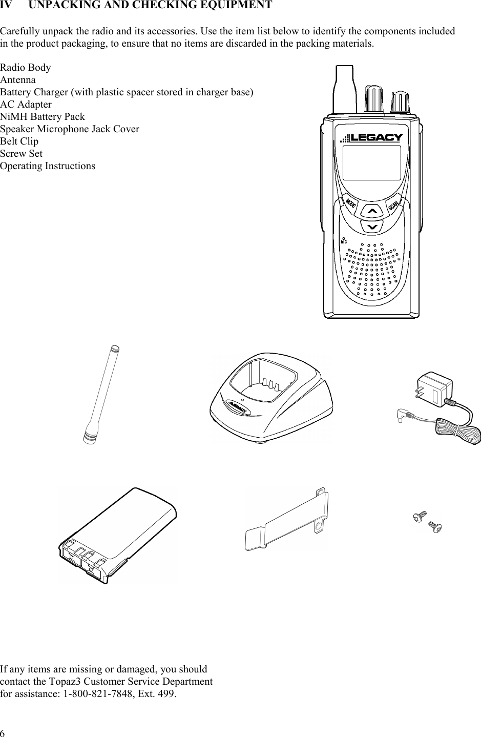  6   IV  UNPACKING AND CHECKING EQUIPMENT  Carefully unpack the radio and its accessories. Use the item list below to identify the components included  in the product packaging, to ensure that no items are discarded in the packing materials.   Radio Body Antenna    Battery Charger (with plastic spacer stored in charger base) AC Adapter       NiMH Battery Pack     Speaker Microphone Jack Cover   Belt Clip Screw Set     Operating Instructions                                         If any items are missing or damaged, you should  contact the Topaz3 Customer Service Department for assistance: 1-800-821-7848, Ext. 499.       