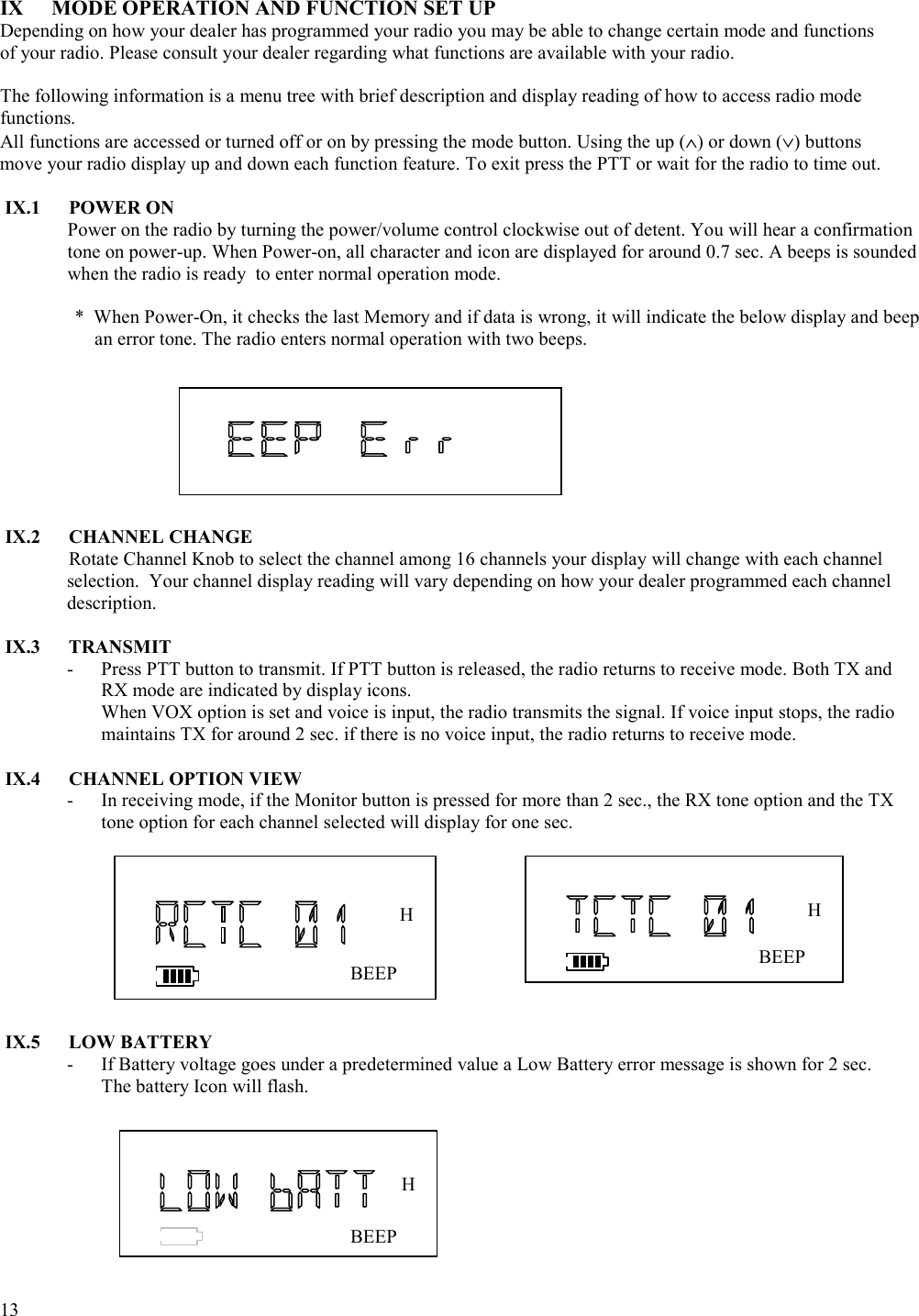  13   IX  MODE OPERATION AND FUNCTION SET UP Depending on how your dealer has programmed your radio you may be able to change certain mode and functions of your radio. Please consult your dealer regarding what functions are available with your radio.  The following information is a menu tree with brief description and display reading of how to access radio mode functions.  All functions are accessed or turned off or on by pressing the mode button. Using the up (∧) or down (∨) buttons move your radio display up and down each function feature. To exit press the PTT or wait for the radio to time out.  IX.1 POWER ON Power on the radio by turning the power/volume control clockwise out of detent. You will hear a confirmation tone on power-up. When Power-on, all character and icon are displayed for around 0.7 sec. A beeps is sounded when the radio is ready  to enter normal operation mode.     *  When Power-On, it checks the last Memory and if data is wrong, it will indicate the below display and beep an error tone. The radio enters normal operation with two beeps.         IX.2 CHANNEL CHANGE  Rotate Channel Knob to select the channel among 16 channels your display will change with each channel selection.  Your channel display reading will vary depending on how your dealer programmed each channel description.  IX.3 TRANSMIT -  Press PTT button to transmit. If PTT button is released, the radio returns to receive mode. Both TX and RX mode are indicated by display icons. When VOX option is set and voice is input, the radio transmits the signal. If voice input stops, the radio maintains TX for around 2 sec. if there is no voice input, the radio returns to receive mode.   IX.4  CHANNEL OPTION VIEW -  In receiving mode, if the Monitor button is pressed for more than 2 sec., the RX tone option and the TX tone option for each channel selected will display for one sec.            IX.5 LOW BATTERY -  If Battery voltage goes under a predetermined value a Low Battery error message is shown for 2 sec. The battery Icon will flash.          BEEP H BEEP H BEEP H 