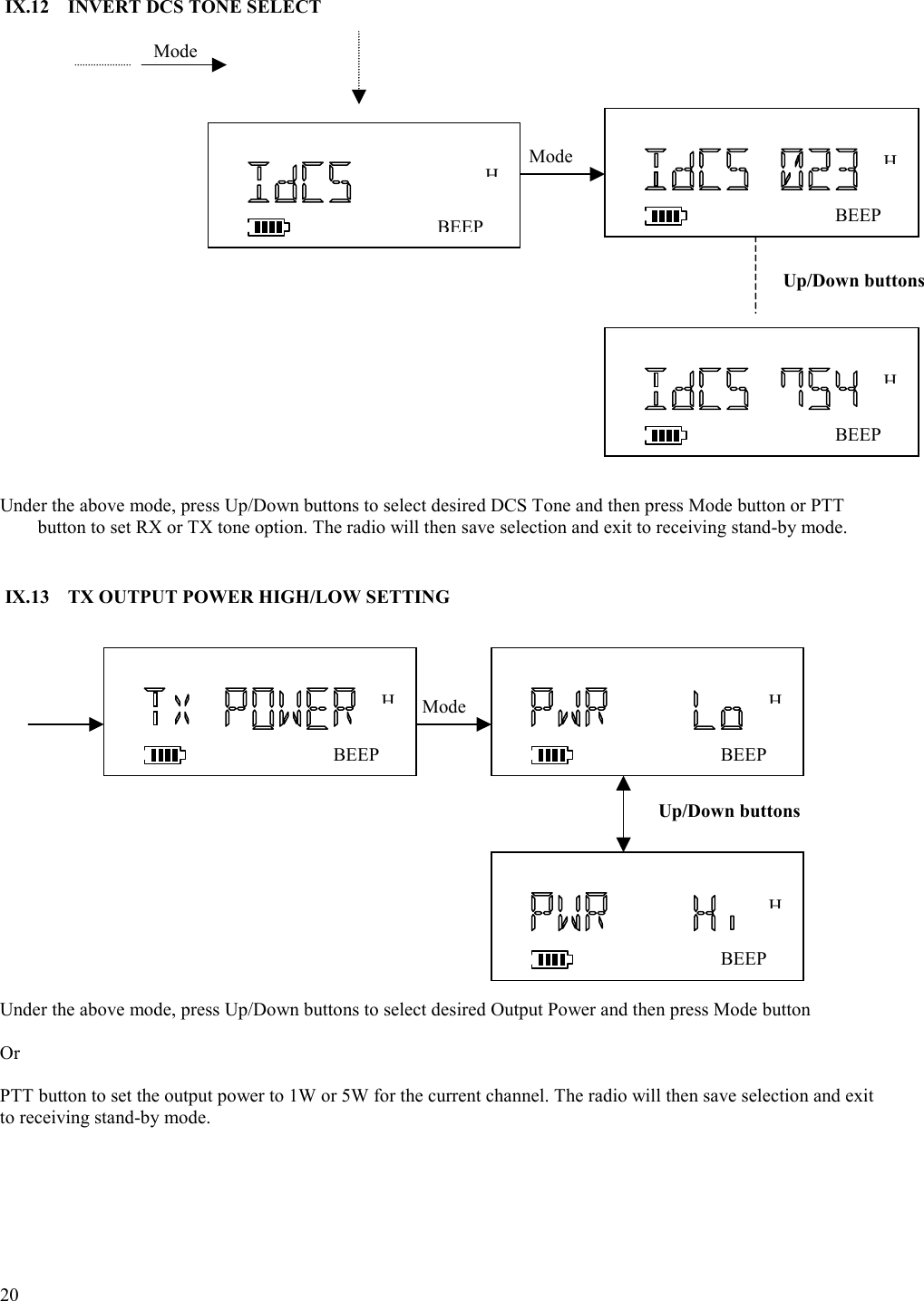  20   IX.12  INVERT DCS TONE SELECT                       Under the above mode, press Up/Down buttons to select desired DCS Tone and then press Mode button or PTT button to set RX or TX tone option. The radio will then save selection and exit to receiving stand-by mode.   IX.13  TX OUTPUT POWER HIGH/LOW SETTING                                                   Under the above mode, press Up/Down buttons to select desired Output Power and then press Mode button   Or  PTT button to set the output power to 1W or 5W for the current channel. The radio will then save selection and exit to receiving stand-by mode.      Mode BEEPHMode BEEPHMode BEEPHBEEPHBEEPHBEEPHUp/Down buttons Up/Down buttons 