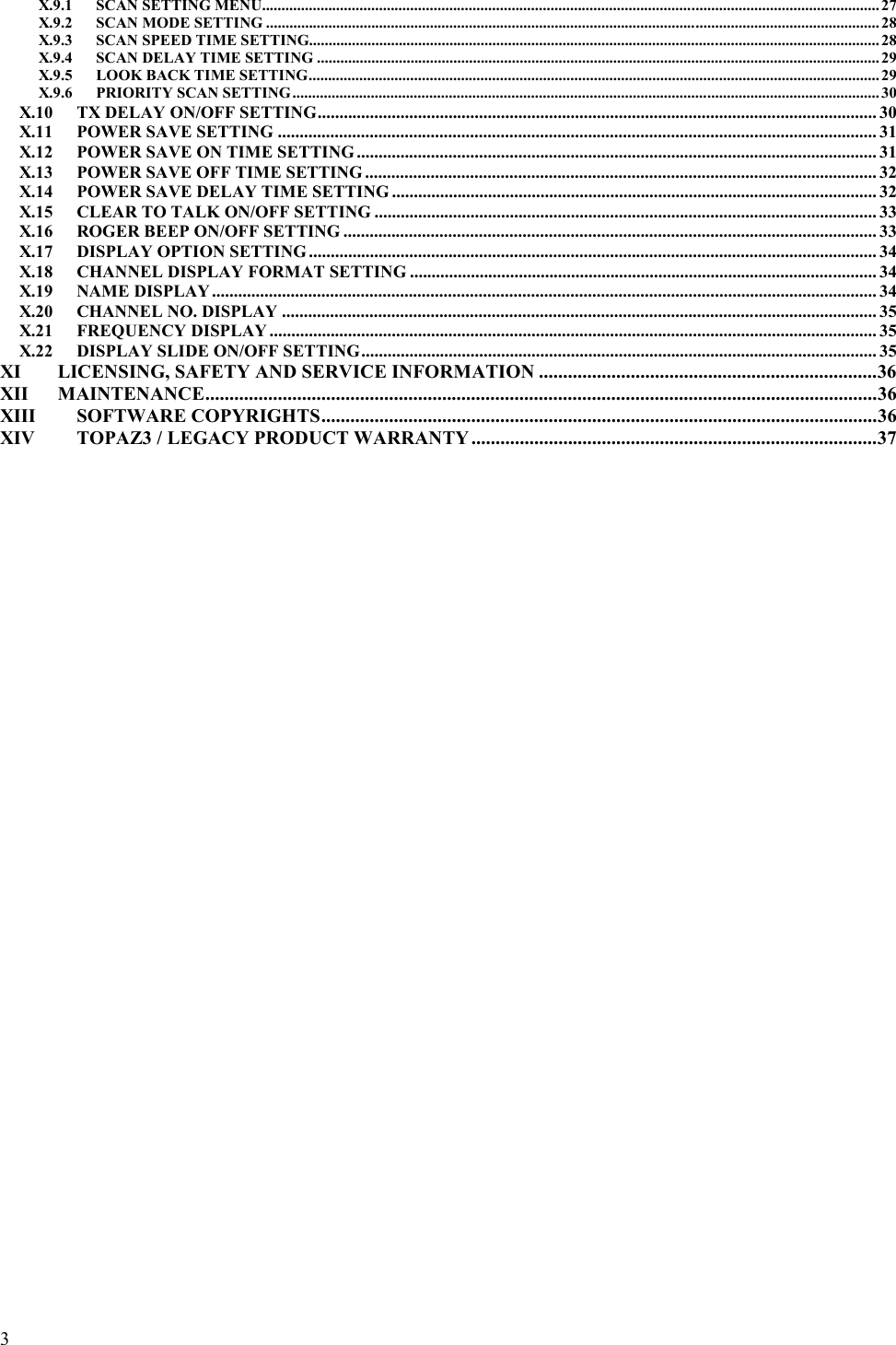  3  X.9.1 SCAN SETTING MENU.............................................................................................................................................................. 27 X.9.2 SCAN MODE SETTING ............................................................................................................................................................. 28 X.9.3 SCAN SPEED TIME SETTING.................................................................................................................................................. 28 X.9.4 SCAN DELAY TIME SETTING ................................................................................................................................................ 29 X.9.5 LOOK BACK TIME SETTING.................................................................................................................................................. 29 X.9.6 PRIORITY SCAN SETTING...................................................................................................................................................... 30 X.10 TX DELAY ON/OFF SETTING................................................................................................................................ 30 X.11 POWER SAVE SETTING ......................................................................................................................................... 31 X.12 POWER SAVE ON TIME SETTING ....................................................................................................................... 31 X.13 POWER SAVE OFF TIME SETTING ..................................................................................................................... 32 X.14 POWER SAVE DELAY TIME SETTING ............................................................................................................... 32 X.15 CLEAR TO TALK ON/OFF SETTING ................................................................................................................... 33 X.16 ROGER BEEP ON/OFF SETTING .......................................................................................................................... 33 X.17 DISPLAY OPTION SETTING .................................................................................................................................. 34 X.18 CHANNEL DISPLAY FORMAT SETTING ........................................................................................................... 34 X.19 NAME DISPLAY........................................................................................................................................................ 34 X.20 CHANNEL NO. DISPLAY ........................................................................................................................................ 35 X.21 FREQUENCY DISPLAY ........................................................................................................................................... 35 X.22 DISPLAY SLIDE ON/OFF SETTING...................................................................................................................... 35 XI LICENSING, SAFETY AND SERVICE INFORMATION ......................................................................36 XII MAINTENANCE...........................................................................................................................................36 XIII SOFTWARE COPYRIGHTS...................................................................................................................36 XIV TOPAZ3 / LEGACY PRODUCT WARRANTY ....................................................................................37  