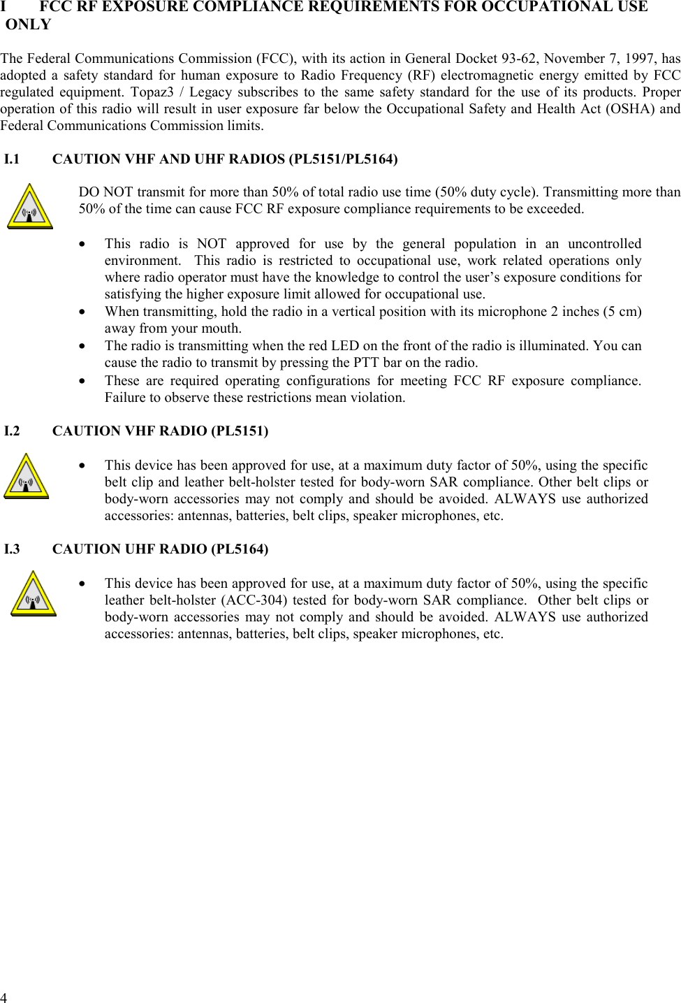  4   I  FCC RF EXPOSURE COMPLIANCE REQUIREMENTS FOR OCCUPATIONAL USE ONLY  The Federal Communications Commission (FCC), with its action in General Docket 93-62, November 7, 1997, has adopted a safety standard for human exposure to Radio Frequency (RF) electromagnetic energy emitted by FCC regulated equipment. Topaz3 / Legacy subscribes to the same safety standard for the use of its products. Proper operation of this radio will result in user exposure far below the Occupational Safety and Health Act (OSHA) and Federal Communications Commission limits.  I.1  CAUTION VHF AND UHF RADIOS (PL5151/PL5164)  DO NOT transmit for more than 50% of total radio use time (50% duty cycle). Transmitting more than 50% of the time can cause FCC RF exposure compliance requirements to be exceeded.   •  This radio is NOT approved for use by the general population in an uncontrolled environment.  This radio is restricted to occupational use, work related operations only where radio operator must have the knowledge to control the user’s exposure conditions for satisfying the higher exposure limit allowed for occupational use.  •  When transmitting, hold the radio in a vertical position with its microphone 2 inches (5 cm) away from your mouth.  •  The radio is transmitting when the red LED on the front of the radio is illuminated. You can cause the radio to transmit by pressing the PTT bar on the radio. •  These are required operating configurations for meeting FCC RF exposure compliance. Failure to observe these restrictions mean violation.   I.2  CAUTION VHF RADIO (PL5151)  •  This device has been approved for use, at a maximum duty factor of 50%, using the specific belt clip and leather belt-holster tested for body-worn SAR compliance. Other belt clips or body-worn accessories may not comply and should be avoided. ALWAYS use authorized accessories: antennas, batteries, belt clips, speaker microphones, etc.  I.3  CAUTION UHF RADIO (PL5164)  •  This device has been approved for use, at a maximum duty factor of 50%, using the specific leather belt-holster (ACC-304) tested for body-worn SAR compliance.  Other belt clips or body-worn accessories may not comply and should be avoided. ALWAYS use authorized accessories: antennas, batteries, belt clips, speaker microphones, etc.   