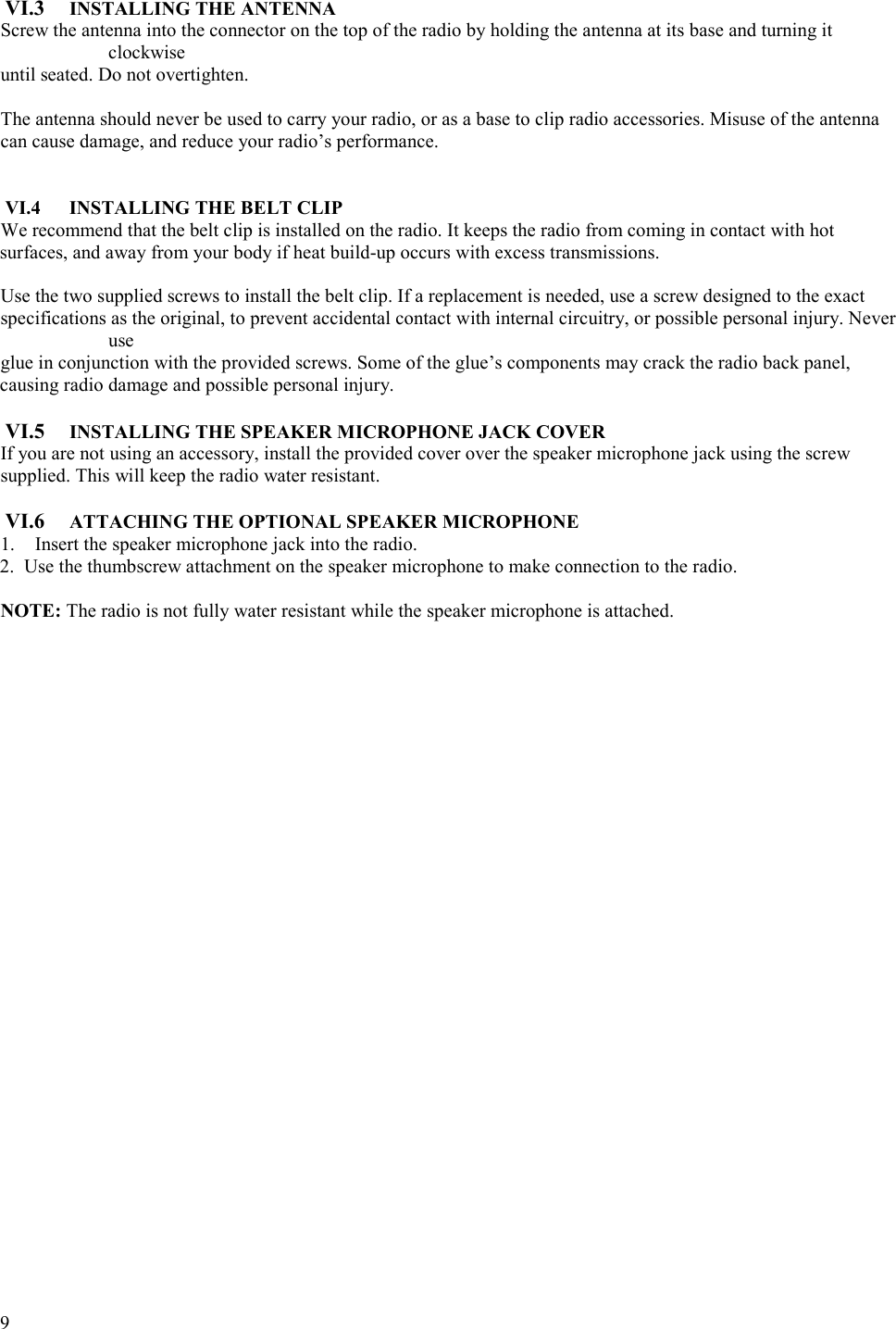  9   VI.3  INSTALLING THE ANTENNA Screw the antenna into the connector on the top of the radio by holding the antenna at its base and turning it clockwise  until seated. Do not overtighten.  The antenna should never be used to carry your radio, or as a base to clip radio accessories. Misuse of the antenna  can cause damage, and reduce your radio’s performance.     VI.4  INSTALLING THE BELT CLIP We recommend that the belt clip is installed on the radio. It keeps the radio from coming in contact with hot surfaces, and away from your body if heat build-up occurs with excess transmissions.   Use the two supplied screws to install the belt clip. If a replacement is needed, use a screw designed to the exact specifications as the original, to prevent accidental contact with internal circuitry, or possible personal injury. Never use  glue in conjunction with the provided screws. Some of the glue’s components may crack the radio back panel, causing radio damage and possible personal injury.   VI.5  INSTALLING THE SPEAKER MICROPHONE JACK COVER If you are not using an accessory, install the provided cover over the speaker microphone jack using the screw  supplied. This will keep the radio water resistant.   VI.6  ATTACHING THE OPTIONAL SPEAKER MICROPHONE 1.  Insert the speaker microphone jack into the radio.  2.  Use the thumbscrew attachment on the speaker microphone to make connection to the radio.   NOTE: The radio is not fully water resistant while the speaker microphone is attached.  