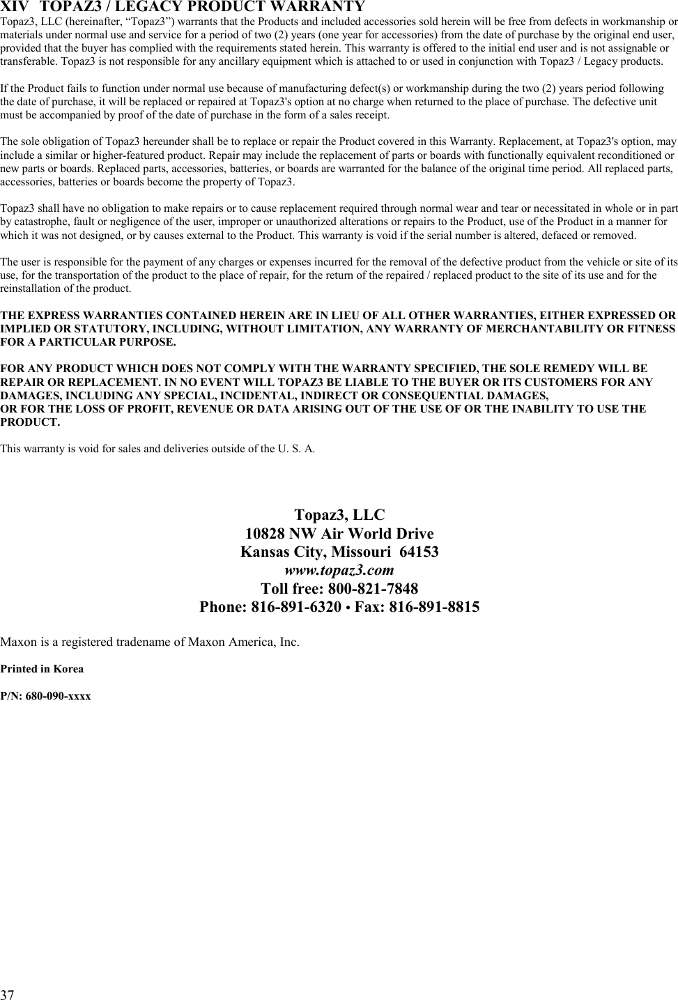  37   XIV  TOPAZ3 / LEGACY PRODUCT WARRANTY Topaz3, LLC (hereinafter, “Topaz3”) warrants that the Products and included accessories sold herein will be free from defects in workmanship or materials under normal use and service for a period of two (2) years (one year for accessories) from the date of purchase by the original end user, provided that the buyer has complied with the requirements stated herein. This warranty is offered to the initial end user and is not assignable or transferable. Topaz3 is not responsible for any ancillary equipment which is attached to or used in conjunction with Topaz3 / Legacy products.  If the Product fails to function under normal use because of manufacturing defect(s) or workmanship during the two (2) years period following the date of purchase, it will be replaced or repaired at Topaz3&apos;s option at no charge when returned to the place of purchase. The defective unit must be accompanied by proof of the date of purchase in the form of a sales receipt.    The sole obligation of Topaz3 hereunder shall be to replace or repair the Product covered in this Warranty. Replacement, at Topaz3&apos;s option, may include a similar or higher-featured product. Repair may include the replacement of parts or boards with functionally equivalent reconditioned or new parts or boards. Replaced parts, accessories, batteries, or boards are warranted for the balance of the original time period. All replaced parts, accessories, batteries or boards become the property of Topaz3.   Topaz3 shall have no obligation to make repairs or to cause replacement required through normal wear and tear or necessitated in whole or in part by catastrophe, fault or negligence of the user, improper or unauthorized alterations or repairs to the Product, use of the Product in a manner for which it was not designed, or by causes external to the Product. This warranty is void if the serial number is altered, defaced or removed.  The user is responsible for the payment of any charges or expenses incurred for the removal of the defective product from the vehicle or site of its use, for the transportation of the product to the place of repair, for the return of the repaired / replaced product to the site of its use and for the reinstallation of the product.  THE EXPRESS WARRANTIES CONTAINED HEREIN ARE IN LIEU OF ALL OTHER WARRANTIES, EITHER EXPRESSED OR IMPLIED OR STATUTORY, INCLUDING, WITHOUT LIMITATION, ANY WARRANTY OF MERCHANTABILITY OR FITNESS FOR A PARTICULAR PURPOSE.        FOR ANY PRODUCT WHICH DOES NOT COMPLY WITH THE WARRANTY SPECIFIED, THE SOLE REMEDY WILL BE REPAIR OR REPLACEMENT. IN NO EVENT WILL TOPAZ3 BE LIABLE TO THE BUYER OR ITS CUSTOMERS FOR ANY DAMAGES, INCLUDING ANY SPECIAL, INCIDENTAL, INDIRECT OR CONSEQUENTIAL DAMAGES,  OR FOR THE LOSS OF PROFIT, REVENUE OR DATA ARISING OUT OF THE USE OF OR THE INABILITY TO USE THE PRODUCT.  This warranty is void for sales and deliveries outside of the U. S. A.     Topaz3, LLC 10828 NW Air World Drive Kansas City, Missouri  64153 www.topaz3.com Toll free: 800-821-7848 Phone: 816-891-6320 • Fax: 816-891-8815  Maxon is a registered tradename of Maxon America, Inc.  Printed in Korea  P/N: 680-090-xxxx  