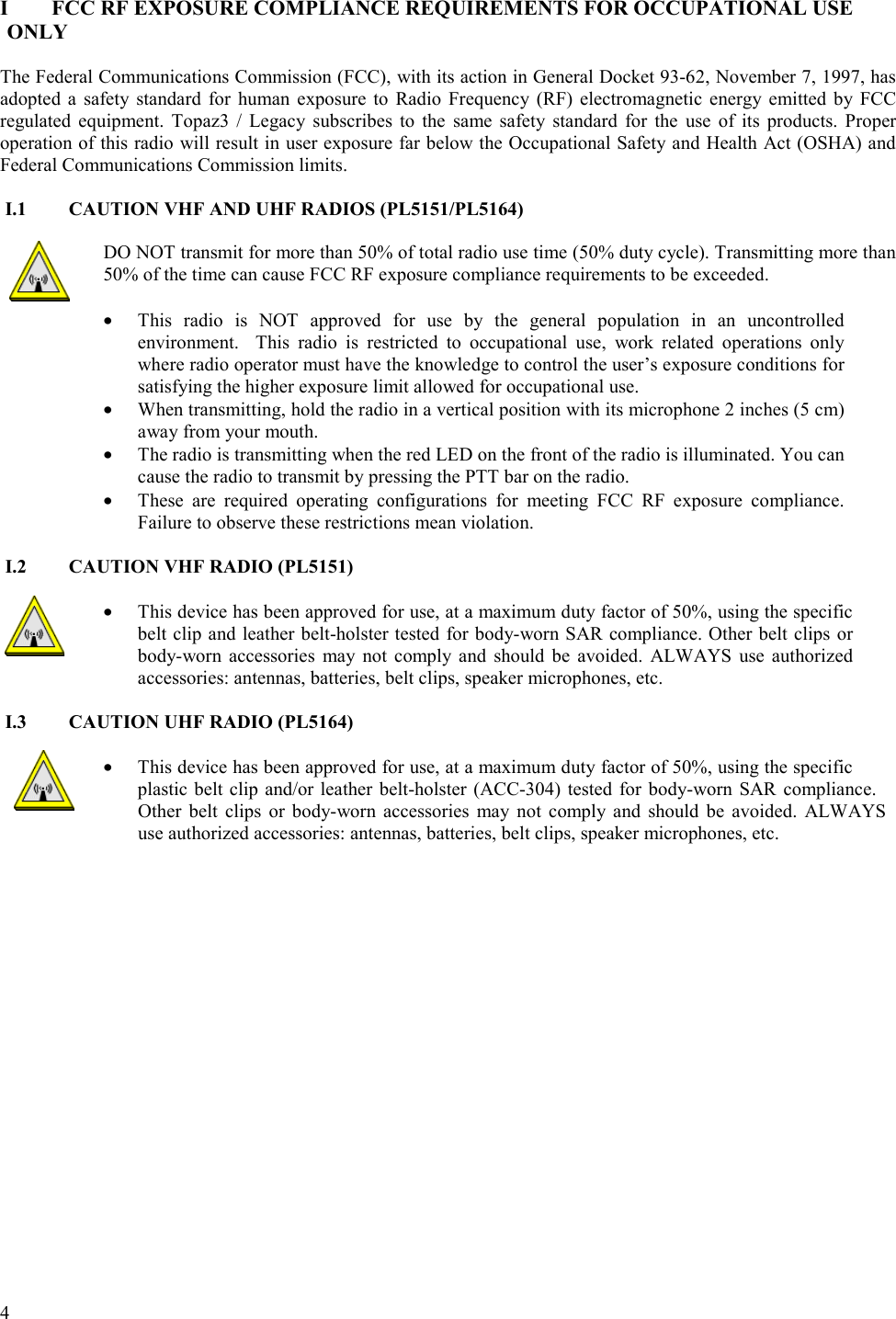  4   I  FCC RF EXPOSURE COMPLIANCE REQUIREMENTS FOR OCCUPATIONAL USE ONLY  The Federal Communications Commission (FCC), with its action in General Docket 93-62, November 7, 1997, has adopted a safety standard for human exposure to Radio Frequency (RF) electromagnetic energy emitted by FCC regulated equipment. Topaz3 / Legacy subscribes to the same safety standard for the use of its products. Proper operation of this radio will result in user exposure far below the Occupational Safety and Health Act (OSHA) and Federal Communications Commission limits.  I.1  CAUTION VHF AND UHF RADIOS (PL5151/PL5164)  DO NOT transmit for more than 50% of total radio use time (50% duty cycle). Transmitting more than 50% of the time can cause FCC RF exposure compliance requirements to be exceeded.   •  This radio is NOT approved for use by the general population in an uncontrolled environment.  This radio is restricted to occupational use, work related operations only where radio operator must have the knowledge to control the user’s exposure conditions for satisfying the higher exposure limit allowed for occupational use.  •  When transmitting, hold the radio in a vertical position with its microphone 2 inches (5 cm) away from your mouth.  •  The radio is transmitting when the red LED on the front of the radio is illuminated. You can cause the radio to transmit by pressing the PTT bar on the radio. •  These are required operating configurations for meeting FCC RF exposure compliance. Failure to observe these restrictions mean violation.   I.2  CAUTION VHF RADIO (PL5151)  •  This device has been approved for use, at a maximum duty factor of 50%, using the specific belt clip and leather belt-holster tested for body-worn SAR compliance. Other belt clips or body-worn accessories may not comply and should be avoided. ALWAYS use authorized accessories: antennas, batteries, belt clips, speaker microphones, etc.  I.3  CAUTION UHF RADIO (PL5164)  •  This device has been approved for use, at a maximum duty factor of 50%, using the specific plastic belt clip and/or leather belt-holster (ACC-304) tested for body-worn SAR compliance.  Other belt clips or body-worn accessories may not comply and should be avoided. ALWAYS  use authorized accessories: antennas, batteries, belt clips, speaker microphones, etc.   