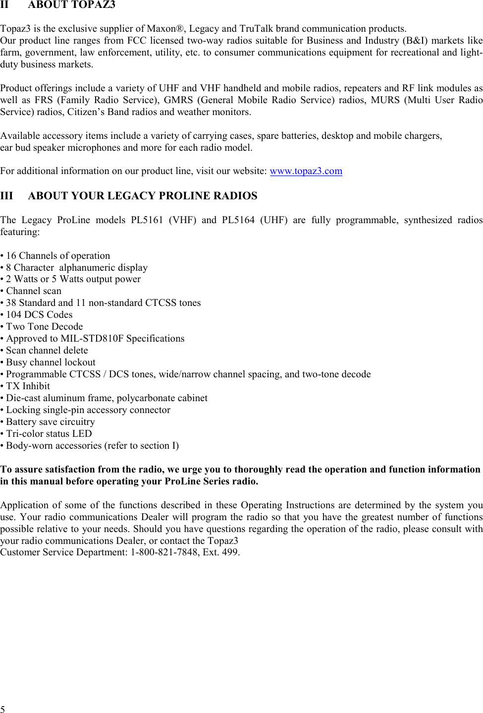  5   II ABOUT TOPAZ3  Topaz3 is the exclusive supplier of Maxon®, Legacy and TruTalk brand communication products.  Our product line ranges from FCC licensed two-way radios suitable for Business and Industry (B&amp;I) markets like farm, government, law enforcement, utility, etc. to consumer communications equipment for recreational and light-duty business markets.   Product offerings include a variety of UHF and VHF handheld and mobile radios, repeaters and RF link modules as well as FRS (Family Radio Service), GMRS (General Mobile Radio Service) radios, MURS (Multi User Radio Service) radios, Citizen’s Band radios and weather monitors.   Available accessory items include a variety of carrying cases, spare batteries, desktop and mobile chargers,  ear bud speaker microphones and more for each radio model.   For additional information on our product line, visit our website: www.topaz3.com  III  ABOUT YOUR LEGACY PROLINE RADIOS  The Legacy ProLine models PL5161 (VHF) and PL5164 (UHF) are fully programmable, synthesized radios featuring:  • 16 Channels of operation • 8 Character  alphanumeric display • 2 Watts or 5 Watts output power • Channel scan • 38 Standard and 11 non-standard CTCSS tones • 104 DCS Codes • Two Tone Decode • Approved to MIL-STD810F Specifications • Scan channel delete • Busy channel lockout • Programmable CTCSS / DCS tones, wide/narrow channel spacing, and two-tone decode • TX Inhibit • Die-cast aluminum frame, polycarbonate cabinet • Locking single-pin accessory connector • Battery save circuitry • Tri-color status LED • Body-worn accessories (refer to section I) To assure satisfaction from the radio, we urge you to thoroughly read the operation and function information  in this manual before operating your ProLine Series radio.   Application of some of the functions described in these Operating Instructions are determined by the system you use. Your radio communications Dealer will program the radio so that you have the greatest number of functions possible relative to your needs. Should you have questions regarding the operation of the radio, please consult with your radio communications Dealer, or contact the Topaz3  Customer Service Department: 1-800-821-7848, Ext. 499.  