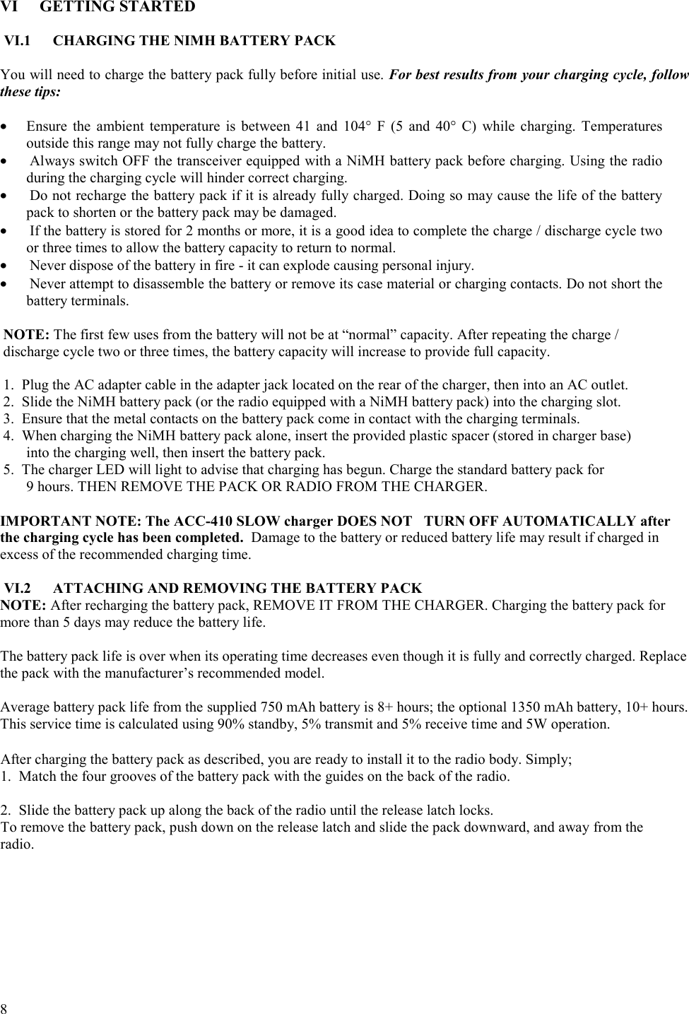  8   VI GETTING STARTED  VI.1  CHARGING THE NIMH BATTERY PACK   You will need to charge the battery pack fully before initial use. For best results from your charging cycle, follow these tips:   •  Ensure the ambient temperature is between 41 and 104° F (5 and 40° C) while charging. Temperatures outside this range may not fully charge the battery. •  Always switch OFF the transceiver equipped with a NiMH battery pack before charging. Using the radio during the charging cycle will hinder correct charging.  •  Do not recharge the battery pack if it is already fully charged. Doing so may cause the life of the battery pack to shorten or the battery pack may be damaged. •  If the battery is stored for 2 months or more, it is a good idea to complete the charge / discharge cycle two or three times to allow the battery capacity to return to normal. •  Never dispose of the battery in fire - it can explode causing personal injury. •  Never attempt to disassemble the battery or remove its case material or charging contacts. Do not short the battery terminals.   NOTE: The first few uses from the battery will not be at “normal” capacity. After repeating the charge / discharge cycle two or three times, the battery capacity will increase to provide full capacity.   1.  Plug the AC adapter cable in the adapter jack located on the rear of the charger, then into an AC outlet.  2.  Slide the NiMH battery pack (or the radio equipped with a NiMH battery pack) into the charging slot. 3.  Ensure that the metal contacts on the battery pack come in contact with the charging terminals.  4.  When charging the NiMH battery pack alone, insert the provided plastic spacer (stored in charger base)  into the charging well, then insert the battery pack.  5.  The charger LED will light to advise that charging has begun. Charge the standard battery pack for  9 hours. THEN REMOVE THE PACK OR RADIO FROM THE CHARGER.   IMPORTANT NOTE: The ACC-410 SLOW charger DOES NOT  TURN OFF AUTOMATICALLY after the charging cycle has been completed.  Damage to the battery or reduced battery life may result if charged in excess of the recommended charging time.  VI.2  ATTACHING AND REMOVING THE BATTERY PACK NOTE: After recharging the battery pack, REMOVE IT FROM THE CHARGER. Charging the battery pack for more than 5 days may reduce the battery life.  The battery pack life is over when its operating time decreases even though it is fully and correctly charged. Replace the pack with the manufacturer’s recommended model.  Average battery pack life from the supplied 750 mAh battery is 8+ hours; the optional 1350 mAh battery, 10+ hours. This service time is calculated using 90% standby, 5% transmit and 5% receive time and 5W operation.      After charging the battery pack as described, you are ready to install it to the radio body. Simply;  1.  Match the four grooves of the battery pack with the guides on the back of the radio.   2.  Slide the battery pack up along the back of the radio until the release latch locks.  To remove the battery pack, push down on the release latch and slide the pack downward, and away from the  radio.  