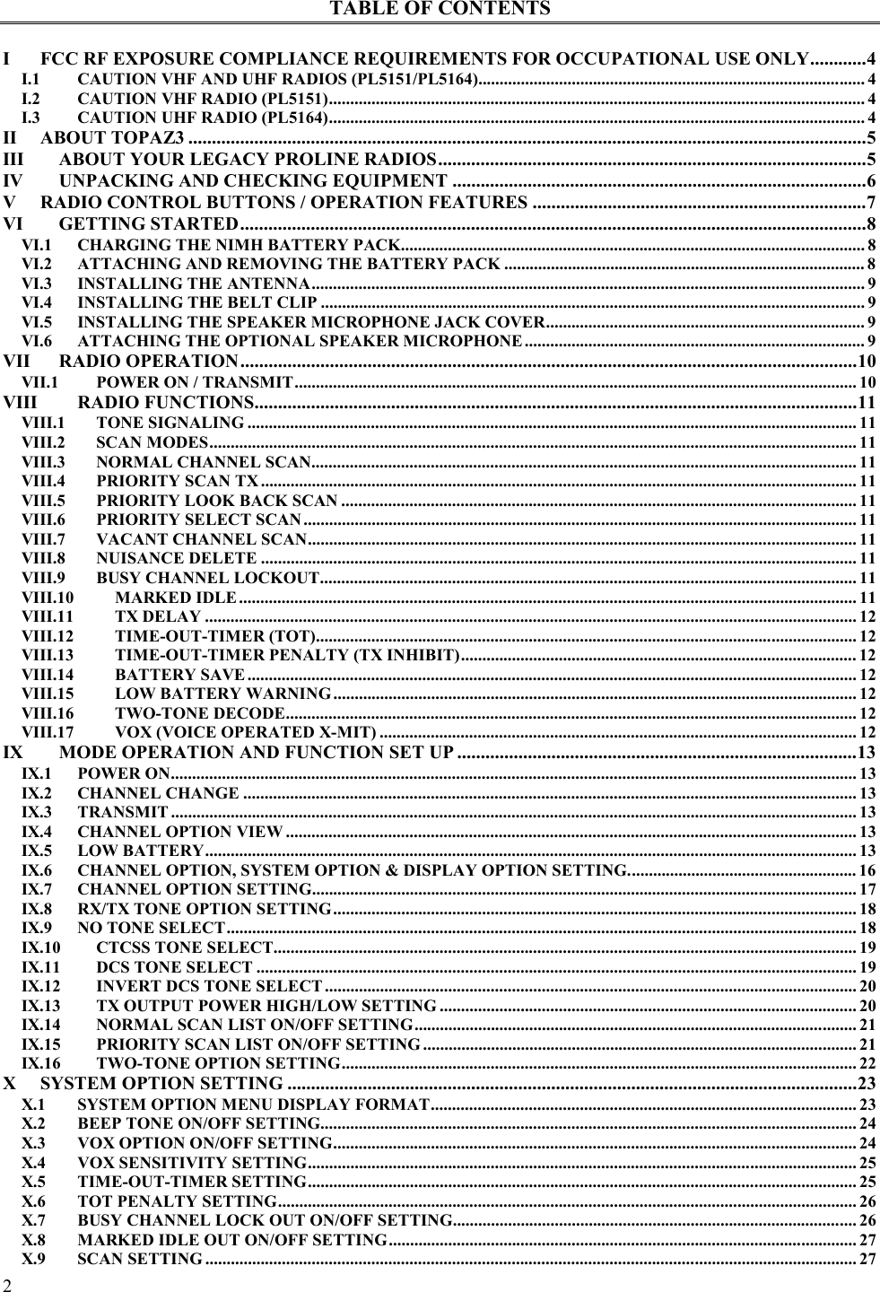  2   TABLE OF CONTENTS  I FCC RF EXPOSURE COMPLIANCE REQUIREMENTS FOR OCCUPATIONAL USE ONLY............4 I.1 CAUTION VHF AND UHF RADIOS (PL5151/PL5164)........................................................................................... 4 I.2 CAUTION VHF RADIO (PL5151).............................................................................................................................. 4 I.3 CAUTION UHF RADIO (PL5164).............................................................................................................................. 4 II ABOUT TOPAZ3 ................................................................................................................................................5 III ABOUT YOUR LEGACY PROLINE RADIOS...........................................................................................5 IV UNPACKING AND CHECKING EQUIPMENT ........................................................................................6 V RADIO CONTROL BUTTONS / OPERATION FEATURES .......................................................................7 VI GETTING STARTED.....................................................................................................................................8 VI.1 CHARGING THE NIMH BATTERY PACK............................................................................................................. 8 VI.2 ATTACHING AND REMOVING THE BATTERY PACK ..................................................................................... 8 VI.3 INSTALLING THE ANTENNA.................................................................................................................................. 9 VI.4 INSTALLING THE BELT CLIP ................................................................................................................................ 9 VI.5 INSTALLING THE SPEAKER MICROPHONE JACK COVER........................................................................... 9 VI.6 ATTACHING THE OPTIONAL SPEAKER MICROPHONE................................................................................ 9 VII RADIO OPERATION...................................................................................................................................10 VII.1 POWER ON / TRANSMIT.................................................................................................................................... 10 VIII RADIO FUNCTIONS................................................................................................................................11 VIII.1 TONE SIGNALING ............................................................................................................................................... 11 VIII.2 SCAN MODES........................................................................................................................................................ 11 VIII.3 NORMAL CHANNEL SCAN................................................................................................................................ 11 VIII.4 PRIORITY SCAN TX ............................................................................................................................................ 11 VIII.5 PRIORITY LOOK BACK SCAN ......................................................................................................................... 11 VIII.6 PRIORITY SELECT SCAN .................................................................................................................................. 11 VIII.7 VACANT CHANNEL SCAN................................................................................................................................. 11 VIII.8 NUISANCE DELETE ............................................................................................................................................ 11 VIII.9 BUSY CHANNEL LOCKOUT.............................................................................................................................. 11 VIII.10 MARKED IDLE................................................................................................................................................. 11 VIII.11 TX DELAY ......................................................................................................................................................... 12 VIII.12 TIME-OUT-TIMER (TOT)............................................................................................................................... 12 VIII.13 TIME-OUT-TIMER PENALTY (TX INHIBIT)............................................................................................. 12 VIII.14 BATTERY SAVE............................................................................................................................................... 12 VIII.15 LOW BATTERY WARNING ........................................................................................................................... 12 VIII.16 TWO-TONE DECODE...................................................................................................................................... 12 VIII.17 VOX (VOICE OPERATED X-MIT) ................................................................................................................ 12 IX MODE OPERATION AND FUNCTION SET UP .....................................................................................13 IX.1 POWER ON................................................................................................................................................................. 13 IX.2 CHANNEL CHANGE ................................................................................................................................................ 13 IX.3 TRANSMIT ................................................................................................................................................................. 13 IX.4 CHANNEL OPTION VIEW ...................................................................................................................................... 13 IX.5 LOW BATTERY......................................................................................................................................................... 13 IX.6 CHANNEL OPTION, SYSTEM OPTION &amp; DISPLAY OPTION SETTING...................................................... 16 IX.7 CHANNEL OPTION SETTING................................................................................................................................ 17 IX.8 RX/TX TONE OPTION SETTING........................................................................................................................... 18 IX.9 NO TONE SELECT.................................................................................................................................................... 18 IX.10 CTCSS TONE SELECT......................................................................................................................................... 19 IX.11 DCS TONE SELECT ............................................................................................................................................. 19 IX.12 INVERT DCS TONE SELECT ............................................................................................................................. 20 IX.13 TX OUTPUT POWER HIGH/LOW SETTING .................................................................................................. 20 IX.14 NORMAL SCAN LIST ON/OFF SETTING........................................................................................................ 21 IX.15 PRIORITY SCAN LIST ON/OFF SETTING ...................................................................................................... 21 IX.16 TWO-TONE OPTION SETTING......................................................................................................................... 22 X SYSTEM OPTION SETTING .........................................................................................................................23 X.1 SYSTEM OPTION MENU DISPLAY FORMAT.................................................................................................... 23 X.2 BEEP TONE ON/OFF SETTING.............................................................................................................................. 24 X.3 VOX OPTION ON/OFF SETTING........................................................................................................................... 24 X.4 VOX SENSITIVITY SETTING................................................................................................................................. 25 X.5 TIME-OUT-TIMER SETTING................................................................................................................................. 25 X.6 TOT PENALTY SETTING........................................................................................................................................ 26 X.7 BUSY CHANNEL LOCK OUT ON/OFF SETTING............................................................................................... 26 X.8 MARKED IDLE OUT ON/OFF SETTING.............................................................................................................. 27 X.9 SCAN SETTING ......................................................................................................................................................... 27 