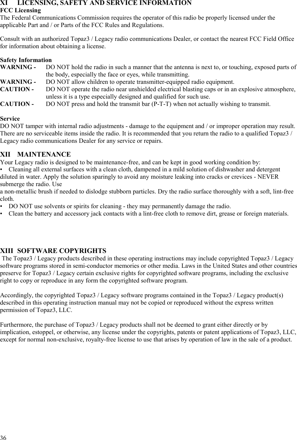  36   XI  LICENSING, SAFETY AND SERVICE INFORMATION FCC Licensing The Federal Communications Commission requires the operator of this radio be properly licensed under the applicable Part and / or Parts of the FCC Rules and Regulations.  Consult with an authorized Topaz3 / Legacy radio communications Dealer, or contact the nearest FCC Field Office for information about obtaining a license.  Safety Information WARNING -   DO NOT hold the radio in such a manner that the antenna is next to, or touching, exposed parts of the body, especially the face or eyes, while transmitting. WARNING -   DO NOT allow children to operate transmitter-equipped radio equipment.  CAUTION -   DO NOT operate the radio near unshielded electrical blasting caps or in an explosive atmosphere, unless it is a type especially designed and qualified for such use.  CAUTION -   DO NOT press and hold the transmit bar (P-T-T) when not actually wishing to transmit.  Service DO NOT tamper with internal radio adjustments - damage to the equipment and / or improper operation may result. There are no serviceable items inside the radio. It is recommended that you return the radio to a qualified Topaz3 / Legacy radio communications Dealer for any service or repairs.  XII MAINTENANCE Your Legacy radio is designed to be maintenance-free, and can be kept in good working condition by:  •  Cleaning all external surfaces with a clean cloth, dampened in a mild solution of dishwasher and detergent diluted in water. Apply the solution sparingly to avoid any moisture leaking into cracks or crevices - NEVER submerge the radio. Use  a non-metallic brush if needed to dislodge stubborn particles. Dry the radio surface thoroughly with a soft, lint-free cloth.   •  DO NOT use solvents or spirits for cleaning - they may permanently damage the radio.   •  Clean the battery and accessory jack contacts with a lint-free cloth to remove dirt, grease or foreign materials.        XIII SOFTWARE COPYRIGHTS  The Topaz3 / Legacy products described in these operating instructions may include copyrighted Topaz3 / Legacy software programs stored in semi-conductor memories or other media. Laws in the United States and other countries preserve for Topaz3 / Legacy certain exclusive rights for copyrighted software programs, including the exclusive right to copy or reproduce in any form the copyrighted software program.   Accordingly, the copyrighted Topaz3 / Legacy software programs contained in the Topaz3 / Legacy product(s) described in this operating instruction manual may not be copied or reproduced without the express written permission of Topaz3, LLC.   Furthermore, the purchase of Topaz3 / Legacy products shall not be deemed to grant either directly or by implication, estoppel, or otherwise, any license under the copyrights, patents or patent applications of Topaz3, LLC, except for normal non-exclusive, royalty-free license to use that arises by operation of law in the sale of a product.  
