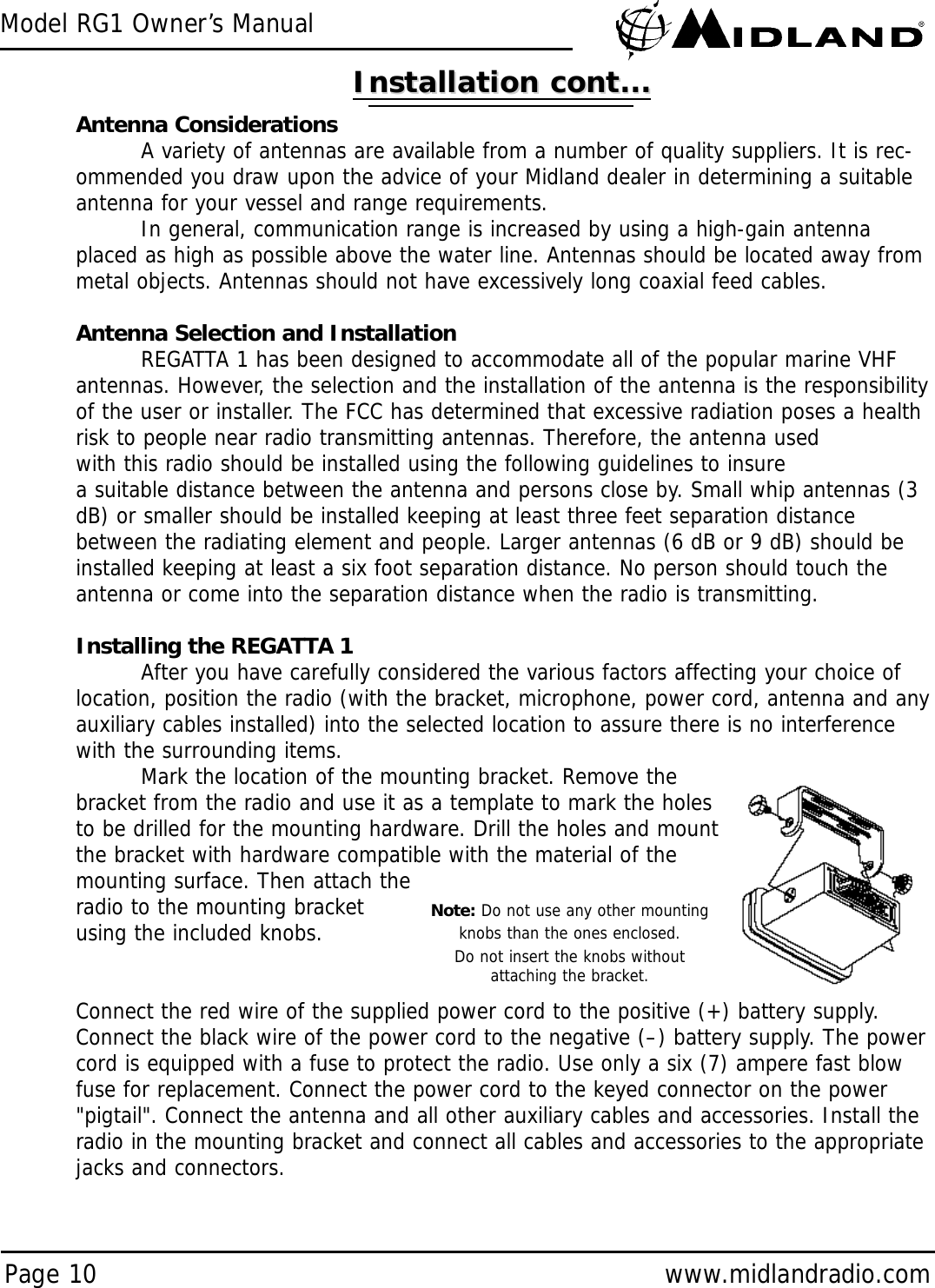 Model RG1 Owner’s ManualPage 10 www.midlandradio.comAntenna ConsiderationsA variety of antennas are available from a number of quality suppliers. It is rec-ommended you draw upon the advice of your Midland dealer in determining a suitableantenna for your vessel and range requirements.In general, communication range is increased by using a high-gain antennaplaced as high as possible above the water line. Antennas should be located away frommetal objects. Antennas should not have excessively long coaxial feed cables.Antenna Selection and InstallationREGATTA 1 has been designed to accommodate all of the popular marine VHFantennas. However, the selection and the installation of the antenna is the responsibilityof the user or installer. The FCC has determined that excessive radiation poses a healthrisk to people near radio transmitting antennas. Therefore, the antenna usedwith this radio should be installed using the following guidelines to insurea suitable distance between the antenna and persons close by. Small whip antennas (3dB) or smaller should be installed keeping at least three feet separation distancebetween the radiating element and people. Larger antennas (6 dB or 9 dB) should beinstalled keeping at least a six foot separation distance. No person should touch theantenna or come into the separation distance when the radio is transmitting.Installing the REGATTA 1After you have carefully considered the various factors affecting your choice oflocation, position the radio (with the bracket, microphone, power cord, antenna and anyauxiliary cables installed) into the selected location to assure there is no interferencewith the surrounding items.Mark the location of the mounting bracket. Remove thebracket from the radio and use it as a template to mark the holesto be drilled for the mounting hardware. Drill the holes and mountthe bracket with hardware compatible with the material of themounting surface. Then attach theradio to the mounting bracket using the included knobs.Connect the red wire of the supplied power cord to the positive (+) battery supply.Connect the black wire of the power cord to the negative (–) battery supply. The powercord is equipped with a fuse to protect the radio. Use only a six (7) ampere fast blowfuse for replacement. Connect the power cord to the keyed connector on the power&quot;pigtail&quot;. Connect the antenna and all other auxiliary cables and accessories. Install theradio in the mounting bracket and connect all cables and accessories to the appropriatejacks and connectors.Installation cont...Installation cont...Note: Do not use any other mountingknobs than the ones enclosed.Do not insert the knobs withoutattaching the bracket.