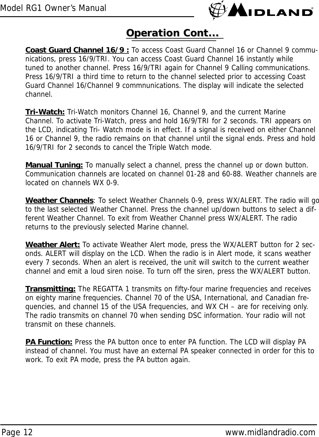 Model RG1 Owner’s ManualPage 12 www.midlandradio.comCoast Guard Channel 16/9 : To access Coast Guard Channel 16 or Channel 9 commu-nications, press 16/9/TRI. You can access Coast Guard Channel 16 instantly whiletuned to another channel. Press 16/9/TRI again for Channel 9 Calling communications.Press 16/9/TRI a third time to return to the channel selected prior to accessing CoastGuard Channel 16/Channel 9 commnunications. The display will indicate the selectedchannel. Tri-Watch: Tri-Watch monitors Channel 16, Channel 9, and the current MarineChannel. To activate Tri-Watch, press and hold 16/9/TRI for 2 seconds. TRI appears onthe LCD, indicating Tri- Watch mode is in effect. If a signal is received on either Channel16 or Channel 9, the radio remains on that channel until the signal ends. Press and hold16/9/TRI for 2 seconds to cancel the Triple Watch mode.Manual Tuning: To manually select a channel, press the channel up or down button.Communication channels are located on channel 01-28 and 60-88. Weather channels arelocated on channels WX 0-9.Weather Channels: To select Weather Channels 0-9, press WX/ALERT. The radio will goto the last selected Weather Channel. Press the channel up/down buttons to select a dif-ferent Weather Channel. To exit from Weather Channel press WX/ALERT. The radioreturns to the previously selected Marine channel.Weather Alert: To activate Weather Alert mode, press the WX/ALERT button for 2 sec-onds. ALERT will display on the LCD. When the radio is in Alert mode, it scans weatherevery 7 seconds. When an alert is received, the unit will switch to the current weatherchannel and emit a loud siren noise. To turn off the siren, press the WX/ALERT button.Transmitting: The REGATTA 1 transmits on fifty-four marine frequencies and receiveson eighty marine frequencies. Channel 70 of the USA, International, and Canadian fre-quencies, and channel 15 of the USA frequencies, and WX CH – are for receiving only.The radio transmits on channel 70 when sending DSC information. Your radio will nottransmit on these channels.PA Function: Press the PA button once to enter PA function. The LCD will display PAinstead of channel. You must have an external PA speaker connected in order for this towork. To exit PA mode, press the PA button again.Operation Cont...Operation Cont...