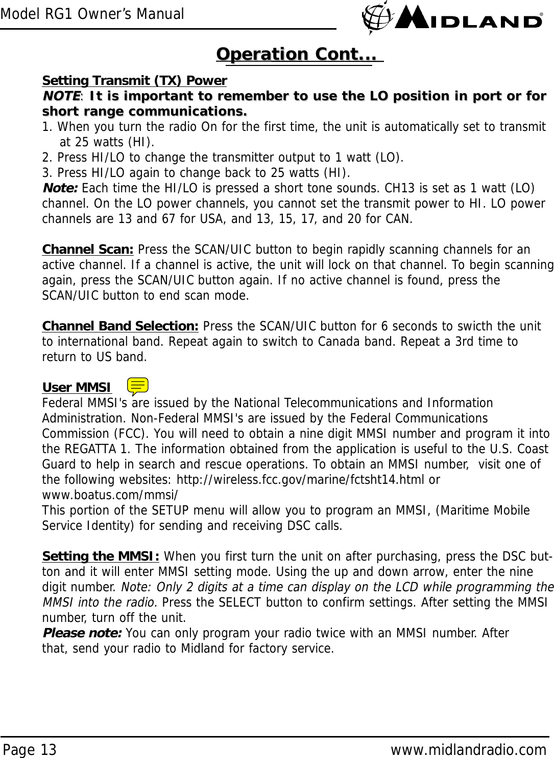 Model RG1 Owner’s ManualPage 13 www.midlandradio.comSetting Transmit (TX) PowerNOTENOTE::It is important to remember to use the LO position in port or forIt is important to remember to use the LO position in port or forshort range communications.short range communications.1. When you turn the radio On for the first time, the unit is automatically set to transmit at 25 watts (HI).2. Press HI/LO to change the transmitter output to 1 watt (LO).3. Press HI/LO again to change back to 25 watts (HI).Note:Each time the HI/LO is pressed a short tone sounds. CH13 is set as 1 watt (LO)channel. On the LO power channels, you cannot set the transmit power to HI. LO powerchannels are 13 and 67 for USA, and 13, 15, 17, and 20 for CAN.Channel Scan: Press the SCAN/UIC button to begin rapidly scanning channels for anactive channel. If a channel is active, the unit will lock on that channel. To begin scanningagain, press the SCAN/UIC button again. If no active channel is found, press theSCAN/UIC button to end scan mode.Channel Band Selection: Press the SCAN/UIC button for 6 seconds to swicth the unitto international band. Repeat again to switch to Canada band. Repeat a 3rd time toreturn to US band.User MMSIFederal MMSI&apos;s are issued by the National Telecommunications and InformationAdministration. Non-Federal MMSI&apos;s are issued by the Federal CommunicationsCommission (FCC). You will need to obtain a nine digit MMSI number and program it intothe REGATTA 1. The information obtained from the application is useful to the U.S. CoastGuard to help in search and rescue operations. To obtain an MMSI number,  visit one ofthe following websites: http://wireless.fcc.gov/marine/fctsht14.html orwww.boatus.com/mmsi/This portion of the SETUP menu will allow you to program an MMSI, (Maritime MobileService Identity) for sending and receiving DSC calls.Setting the MMSI: When you first turn the unit on after purchasing, press the DSC but-ton and it will enter MMSI setting mode. Using the up and down arrow, enter the ninedigit number. Note: Only 2 digits at a time can display on the LCD while programming theMMSI into the radio. Press the SELECT button to confirm settings. After setting the MMSInumber, turn off the unit. Please note:You can only program your radio twice with an MMSI number. Afterthat, send your radio to Midland for factory service.Operation Cont...Operation Cont...
