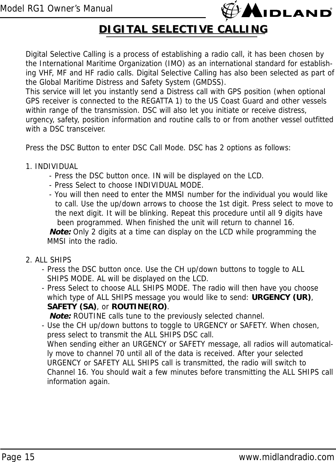 Model RG1 Owner’s ManualPage 15 www.midlandradio.comDigital Selective Calling is a process of establishing a radio call, it has been chosen bythe International Maritime Organization (IMO) as an international standard for establish-ing VHF, MF and HF radio calls. Digital Selective Calling has also been selected as part ofthe Global Maritime Distress and Safety System (GMDSS).This service will let you instantly send a Distress call with GPS position (when optionalGPS receiver is connected to the REGATTA 1) to the US Coast Guard and other vesselswithin range of the transmission. DSC will also let you initiate or receive distress,urgency, safety, position information and routine calls to or from another vessel outfittedwith a DSC transceiver.Press the DSC Button to enter DSC Call Mode. DSC has 2 options as follows:1. INDIVIDUAL- Press the DSC button once. IN will be displayed on the LCD.- Press Select to choose INDIVIDUAL MODE.- You will then need to enter the MMSI number for the individual you would like to call. Use the up/down arrows to choose the 1st digit. Press select to move to the next digit. It will be blinking. Repeat this procedure until all 9 digits have been programmed. When finished the unit will return to channel 16.Note: Only 2 digits at a time can display on the LCD while programming the MMSI into the radio.2. ALL SHIPS- Press the DSC button once. Use the CH up/down buttons to toggle to ALLSHIPS MODE. AL will be displayed on the LCD.- Press Select to choose ALL SHIPS MODE. The radio will then have you choose which type of ALL SHIPS message you would like to send: URGENCY (UR), SAFETY (SA), or ROUTINE(RO).Note:ROUTINE calls tune to the previously selected channel.- Use the CH up/down buttons to toggle to URGENCY or SAFETY. When chosen, press select to transmit the ALL SHIPS DSC call.When sending either an URGENCY or SAFETY message, all radios will automatical-ly move to channel 70 until all of the data is received. After your selected URGENCY or SAFETY ALL SHIPS call is transmitted, the radio will switch to Channel 16. You should wait a few minutes before transmitting the ALL SHIPS call information again.DIGITAL SELECTIVE CALLINGDIGITAL SELECTIVE CALLING