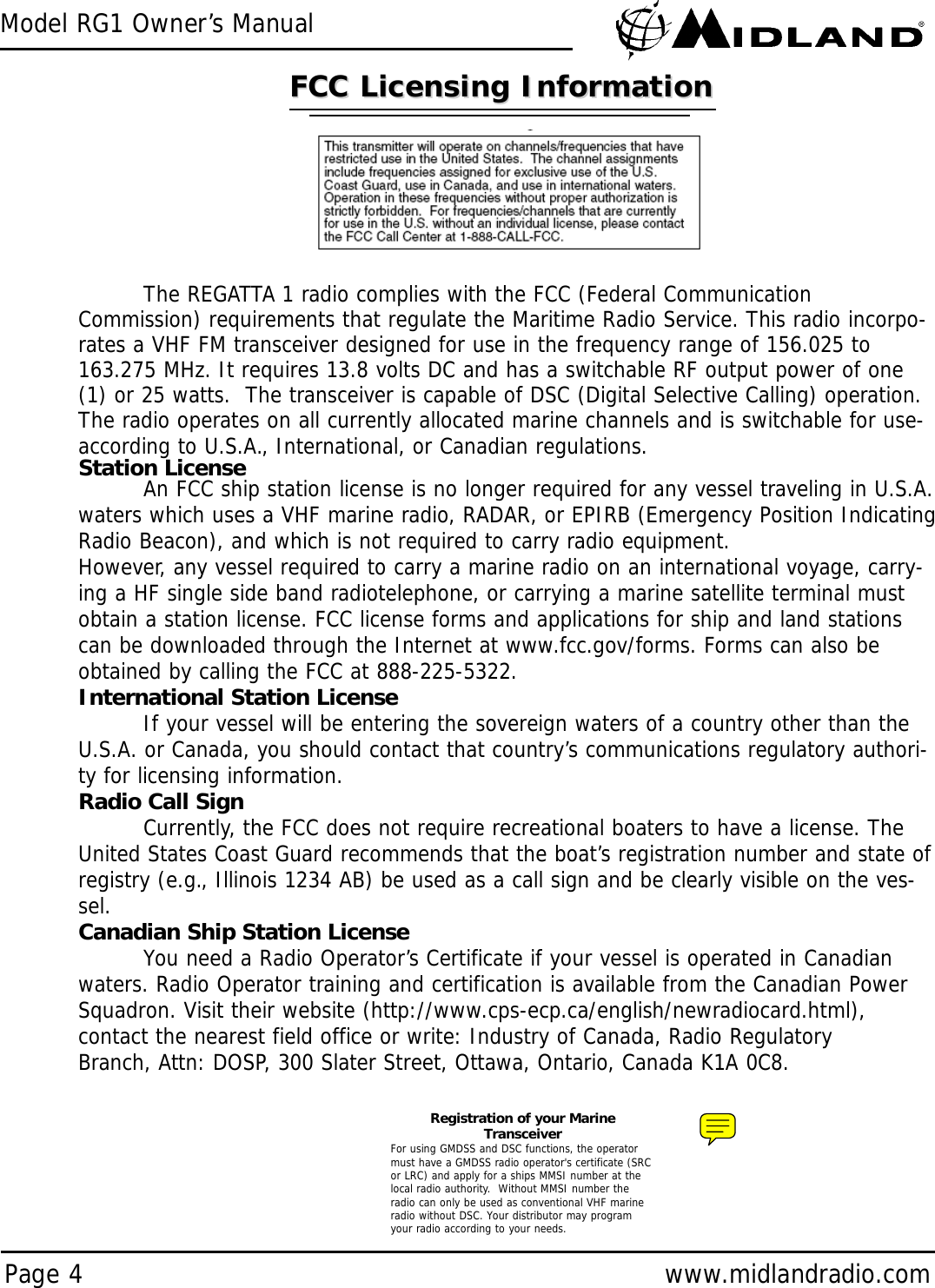 Model RG1 Owner’s ManualPage 4 www.midlandradio.comRegistration of your MarineTransceiverFor using GMDSS and DSC functions, the operatormust have a GMDSS radio operator&apos;s certificate (SRCor LRC) and apply for a ships MMSI number at thelocal radio authority.  Without MMSI number theradio can only be used as conventional VHF marineradio without DSC. Your distributor may programyour radio according to your needs.FCC Licensing InformationFCC Licensing InformationThe REGATTA 1 radio complies with the FCC (Federal CommunicationCommission) requirements that regulate the Maritime Radio Service. This radio incorpo-rates a VHF FM transceiver designed for use in the frequency range of 156.025 to163.275 MHz. It requires 13.8 volts DC and has a switchable RF output power of one(1) or 25 watts.  The transceiver is capable of DSC (Digital Selective Calling) operation.The radio operates on all currently allocated marine channels and is switchable for use-according to U.S.A., International, or Canadian regulations. Station LicenseAn FCC ship station license is no longer required for any vessel traveling in U.S.A.waters which uses a VHF marine radio, RADAR, or EPIRB (Emergency Position IndicatingRadio Beacon), and which is not required to carry radio equipment.However, any vessel required to carry a marine radio on an international voyage, carry-ing a HF single side band radiotelephone, or carrying a marine satellite terminal mustobtain a station license. FCC license forms and applications for ship and land stationscan be downloaded through the Internet at www.fcc.gov/forms. Forms can also beobtained by calling the FCC at 888-225-5322.International Station LicenseIf your vessel will be entering the sovereign waters of a country other than theU.S.A. or Canada, you should contact that country’s communications regulatory authori-ty for licensing information.Radio Call SignCurrently, the FCC does not require recreational boaters to have a license. TheUnited States Coast Guard recommends that the boat’s registration number and state ofregistry (e.g., Illinois 1234 AB) be used as a call sign and be clearly visible on the ves-sel.Canadian Ship Station LicenseYou need a Radio Operator’s Certificate if your vessel is operated in Canadianwaters. Radio Operator training and certification is available from the Canadian PowerSquadron. Visit their website (http://www.cps-ecp.ca/english/newradiocard.html),contact the nearest field office or write: Industry of Canada, Radio RegulatoryBranch, Attn: DOSP, 300 Slater Street, Ottawa, Ontario, Canada K1A 0C8.