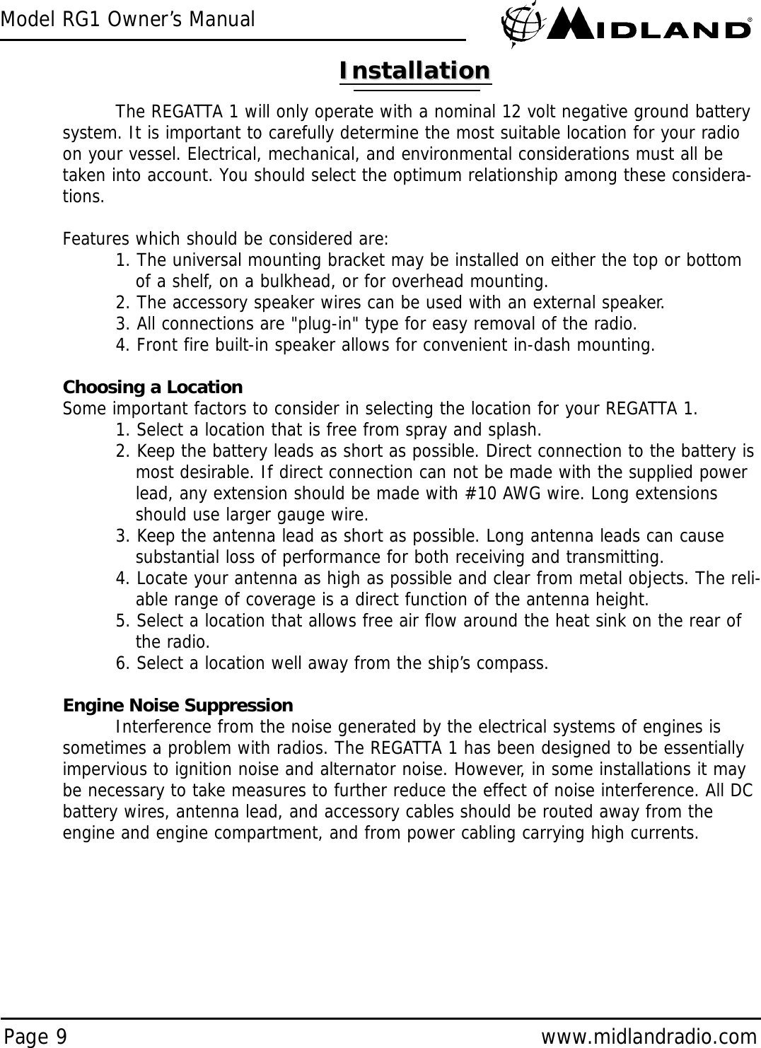 Model RG1 Owner’s ManualPage 9 www.midlandradio.comInstallationInstallationThe REGATTA 1 will only operate with a nominal 12 volt negative ground batterysystem. It is important to carefully determine the most suitable location for your radioon your vessel. Electrical, mechanical, and environmental considerations must all betaken into account. You should select the optimum relationship among these considera-tions.Features which should be considered are:1. The universal mounting bracket may be installed on either the top or bottom of a shelf, on a bulkhead, or for overhead mounting.2. The accessory speaker wires can be used with an external speaker.3. All connections are &quot;plug-in&quot; type for easy removal of the radio.4. Front fire built-in speaker allows for convenient in-dash mounting.Choosing a LocationSome important factors to consider in selecting the location for your REGATTA 1.1. Select a location that is free from spray and splash.2. Keep the battery leads as short as possible. Direct connection to the battery is most desirable. If direct connection can not be made with the supplied power lead, any extension should be made with #10 AWG wire. Long extensions should use larger gauge wire.3. Keep the antenna lead as short as possible. Long antenna leads can cause substantial loss of performance for both receiving and transmitting.4. Locate your antenna as high as possible and clear from metal objects. The reli-able range of coverage is a direct function of the antenna height.5. Select a location that allows free air flow around the heat sink on the rear of the radio.6. Select a location well away from the ship’s compass. Engine Noise SuppressionInterference from the noise generated by the electrical systems of engines issometimes a problem with radios. The REGATTA 1 has been designed to be essentiallyimpervious to ignition noise and alternator noise. However, in some installations it maybe necessary to take measures to further reduce the effect of noise interference. All DCbattery wires, antenna lead, and accessory cables should be routed away from theengine and engine compartment, and from power cabling carrying high currents.  