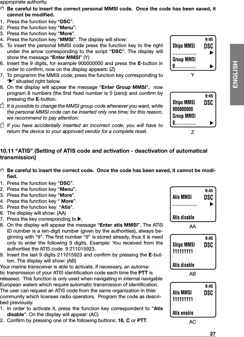   27ENGLISHappropriate authority.  Be careful to insert the correct personal MMSI code.  Once the code has been saved, it cannot be modiﬁed.1.  Press the function key “DSC”.2.  Press the function key “Menu”.3.  Press the function key “More”.4.  Press the function key “MMSI”. The display will show:5.  To insert the personal MMSI code press the  function key to the right under  the  arrow corresponding to  the  script  “DSC”.  The display  will show the message “Enter MMSI” (Y)6.  Insert the 9 digits, for example 900000000 and press the E-button in order to conﬁrm, now on the display appears: (Z)7.  To programm the MMSI code, press the function key corresponding to  “ ” situated right below.8.  On  the  display  will appear the message  “Enter  Group MMSI”,   now program 8 numbers (the ﬁrst ﬁxed number is 0 (zero)) and conﬁrm by pressing the E-button.   It is possible to change the MMSI group code whenever you want, while the personal MMSI code can be inserted only one time; for this reason, we recommend to pay attention.    If  you  have  accidentally  inserted  an  incorrect  code,  you  will  have  to return the device to your approved vendor for a complete reset.10.11 “ATIS” (Setting of ATIS code and activation - deactivation of automatical transmission)  Be careful to insert the correct code.  Once the code has been saved, it cannot be modi-ﬁed.1.  Press the function key “DSC”.2.  Press the function key “Menu”.3.  Press the function key “More”.4.  Press the function key “ More”.5.  Press the function key  “Atis”.6.  The display will show: (AA)7.  Press the key corresponding to  .8.  On the display will appear the message “Enter atis MMSI”. The ATIS ID number is a ten-digit number (given by the authorities), always be-ginning with “9”. The ﬁrst number “9” is stored already, thus it is need only  to  enter  the  following  9  digits.  Example:  You  received  from  the authorities the ATIS code  9 211015923. 9.  Insert the last 9 digits 211015923 and conﬁrm by pressing the E-but-ton. The display will show: (AB) Your marine transceiver is able to activate, if necessary, an automa-tic transmission of your ATIS identiﬁcation code each time the PTT is released.  This function is only used when navigating in internal navigable European waters which require automatic transmission of identiﬁcation.The user can request an ATIS code from the same organization in their community which licenses radio operators.  Program the code as descri-bed previously.  1.  In  order to activate  it,  press the  function  key  correspondent to  “Atis disable”. On the display will appear: (AC)2.  Conﬁrm by pressing one of the following buttons: 16, C or PTT.YZAAABAC