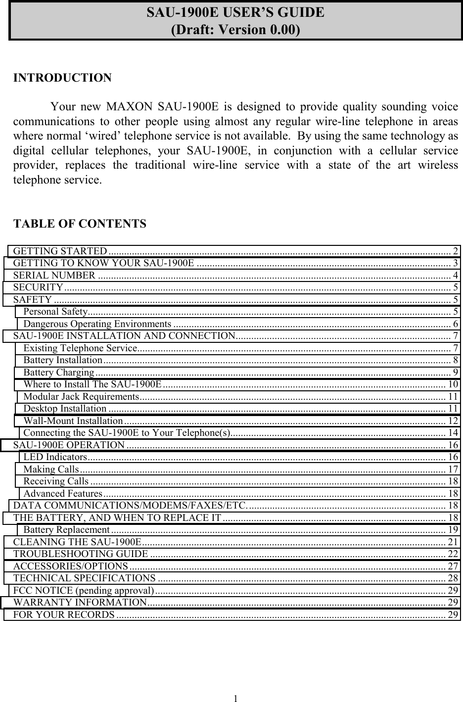  1SAU-1900E USER’S GUIDE (Draft: Version 0.00)   INTRODUCTION  Your new MAXON SAU-1900E is designed to provide quality sounding voice communications to other people using almost any regular wire-line telephone in areas where normal ‘wired’ telephone service is not available.  By using the same technology as digital cellular telephones, your SAU-1900E, in conjunction with a cellular service provider, replaces the traditional wire-line service with a state of the art wireless telephone service.   TABLE OF CONTENTS  GETTING STARTED .................................................................................................................................... 2 GETTING TO KNOW YOUR SAU-1900E ..................................................................................................3 SERIAL NUMBER ........................................................................................................................................ 4 SECURITY..................................................................................................................................................... 5 SAFETY ......................................................................................................................................................... 5 Personal Safety............................................................................................................................................ 5 Dangerous Operating Environments ........................................................................................................... 6 SAU-1900E INSTALLATION AND CONNECTION................................................................................... 7 Existing Telephone Service......................................................................................................................... 7 Battery Installation...................................................................................................................................... 8 Battery Charging ......................................................................................................................................... 9 Where to Install The SAU-1900E............................................................................................................. 10 Modular Jack Requirements...................................................................................................................... 11 Desktop Installation .................................................................................................................................. 11 Wall-Mount Installation............................................................................................................................ 12 Connecting the SAU-1900E to Your Telephone(s)................................................................................... 14 SAU-1900E OPERATION ........................................................................................................................... 16 LED Indicators.......................................................................................................................................... 16 Making Calls............................................................................................................................................. 17 Receiving Calls ......................................................................................................................................... 18 Advanced Features.................................................................................................................................... 18 DATA COMMUNICATIONS/MODEMS/FAXES/ETC............................................................................. 18 THE BATTERY, AND WHEN TO REPLACE IT ...................................................................................... 18 Battery Replacement ................................................................................................................................. 19 CLEANING THE SAU-1900E..................................................................................................................... 21 TROUBLESHOOTING GUIDE .................................................................................................................. 22 ACCESSORIES/OPTIONS .......................................................................................................................... 27 TECHNICAL SPECIFICATIONS ............................................................................................................... 28 FCC NOTICE (pending approval)................................................................................................................ 29 WARRANTY INFORMATION................................................................................................................... 29 FOR YOUR RECORDS ............................................................................................................................... 29  