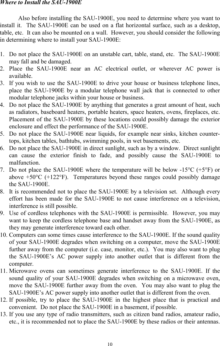  10Where to Install the SAU-1900E    Also before installing the SAU-1900E, you need to determine where you want to install it.  The SAU-1900E can be used on a flat horizontal surface, such as a desktop, table, etc.  It can also be mounted on a wall.  However, you should consider the following in determining where to install your SAU-1900E:  1.   Do not place the SAU-1900E on an unstable cart, table, stand, etc.  The SAU-1900E may fall and be damaged. 2.  Place the SAU-1900E near an AC electrical outlet, or wherever AC power is available. 3.   If you wish to use the SAU-1900E to drive your house or business telephone lines, place the SAU-1900E by a modular telephone wall jack that is connected to other modular telephone jacks within your house or business. 4.   Do not place the SAU-1900E by anything that generates a great amount of heat, such as radiators, baseboard heaters, portable heaters, space heaters, ovens, fireplaces, etc.  Placement of the SAU-1900E by these locations could possibly damage the exterior enclosure and effect the performance of the SAU-1900E. 5.   Do not place the SAU-1900E near liquids, for example near sinks, kitchen counter-tops, kitchen tables, bathtubs, swimming pools, in wet basements, etc. 6.   Do not place the SAU-1900E in direct sunlight, such as by a window.  Direct sunlight can cause the exterior finish to fade, and possibly cause the SAU-1900E to malfunction. 7.   Do not place the SAU-1900E where the temperature will be below -15°C (+5°F) or above +50°C (+122°F).  Temperatures beyond these ranges could possibly damage the SAU-1900E. 8.   It is recommended not to place the SAU-1900E by a television set.  Although every effort has been made for the SAU-1900E to not cause interference on a television, interference is still possible. 9.   Use of cordless telephones with the SAU-1900E is permissible.  However, you may want to keep the cordless telephone base and handset away from the SAU-1900E, as they may generate interference toward each other. 10. Computers can some times cause interference to the SAU-1900E. If the sound quality of your SAU-1900E degrades when switching on a computer, move the SAU-1900E further away from the computer (i.e. case, monitor, etc.).  You may also want to plug the SAU-1900E’s AC power supply into another outlet that is different from the computer. 11. Microwave ovens can sometimes generate interference to the SAU-1900E. If the sound quality of your SAU-1900E degrades when switching on a microwave oven, move the SAU-1900E further away from the oven.  You may also want to plug the SAU-1900E’s AC power supply into another outlet that is different from the oven. 12. If possible, try to place the SAU-1900E in the highest place that is practical and convenient.  Do not place the SAU-1900E in a basement, if possible. 13. If you use any type of radio transmitters, such as citizen band radios, amateur radio, etc., it is recommended not to place the SAU-1900E by these radios or their antennas. 