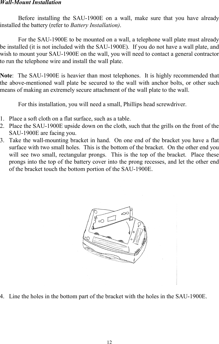  12Wall-Mount Installation    Before installing the SAU-1900E on a wall, make sure that you have already installed the battery (refer to Battery Installation).    For the SAU-1900E to be mounted on a wall, a telephone wall plate must already be installed (it is not included with the SAU-1900E).  If you do not have a wall plate, and wish to mount your SAU-1900E on the wall, you will need to contact a general contractor to run the telephone wire and install the wall plate.  Note:  The SAU-1900E is heavier than most telephones.  It is highly recommended that the above-mentioned wall plate be secured to the wall with anchor bolts, or other such means of making an extremely secure attachment of the wall plate to the wall.    For this installation, you will need a small, Phillips head screwdriver.  1.  Place a soft cloth on a flat surface, such as a table. 2.  Place the SAU-1900E upside down on the cloth, such that the grills on the front of the SAU-1900E are facing you. 3.  Take the wall-mounting bracket in hand.  On one end of the bracket you have a flat surface with two small holes.  This is the bottom of the bracket.  On the other end you will see two small, rectangular prongs.  This is the top of the bracket.  Place these prongs into the top of the battery cover into the prong recesses, and let the other end of the bracket touch the bottom portion of the SAU-1900E.    4.  Line the holes in the bottom part of the bracket with the holes in the SAU-1900E.  