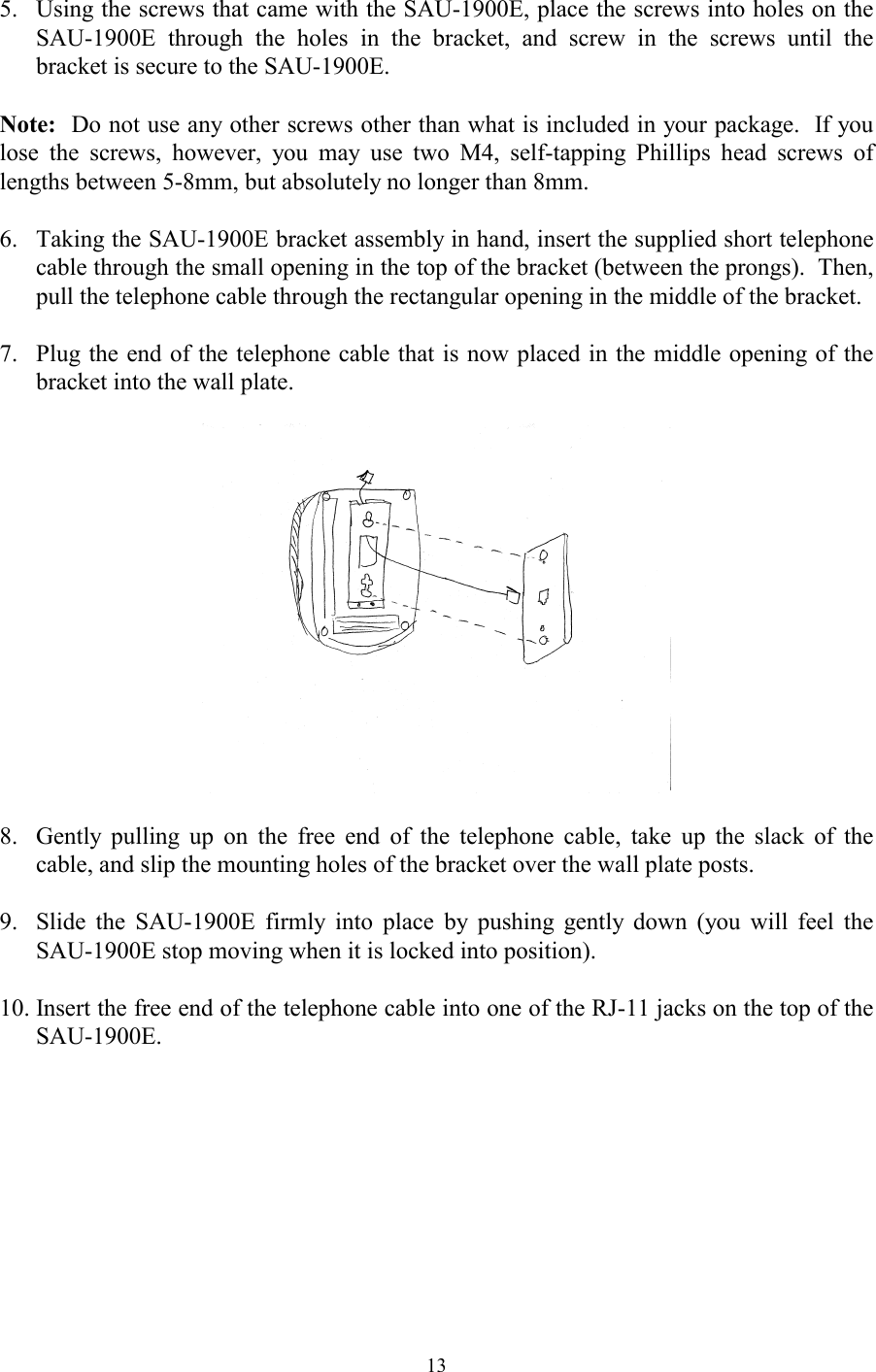  135.  Using the screws that came with the SAU-1900E, place the screws into holes on the SAU-1900E through the holes in the bracket, and screw in the screws until the bracket is secure to the SAU-1900E.  Note:  Do not use any other screws other than what is included in your package.  If you lose the screws, however, you may use two M4, self-tapping Phillips head screws of lengths between 5-8mm, but absolutely no longer than 8mm.  6.  Taking the SAU-1900E bracket assembly in hand, insert the supplied short telephone cable through the small opening in the top of the bracket (between the prongs).  Then, pull the telephone cable through the rectangular opening in the middle of the bracket.  7.  Plug the end of the telephone cable that is now placed in the middle opening of the bracket into the wall plate.    8.  Gently pulling up on the free end of the telephone cable, take up the slack of the cable, and slip the mounting holes of the bracket over the wall plate posts.  9.  Slide the SAU-1900E firmly into place by pushing gently down (you will feel the SAU-1900E stop moving when it is locked into position).  10. Insert the free end of the telephone cable into one of the RJ-11 jacks on the top of the SAU-1900E. 