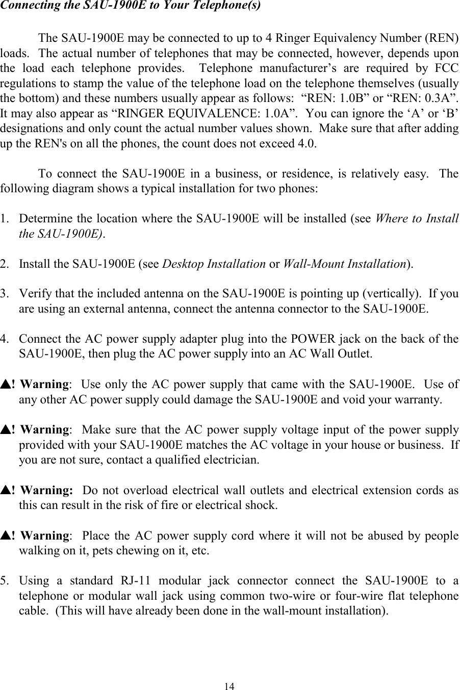  14  Connecting the SAU-1900E to Your Telephone(s)  The SAU-1900E may be connected to up to 4 Ringer Equivalency Number (REN) loads.  The actual number of telephones that may be connected, however, depends upon the load each telephone provides.  Telephone manufacturer’s are required by FCC regulations to stamp the value of the telephone load on the telephone themselves (usually the bottom) and these numbers usually appear as follows:  “REN: 1.0B” or “REN: 0.3A”.  It may also appear as “RINGER EQUIVALENCE: 1.0A”.  You can ignore the ‘A’ or ‘B’ designations and only count the actual number values shown.  Make sure that after adding up the REN&apos;s on all the phones, the count does not exceed 4.0.  To connect the SAU-1900E in a business, or residence, is relatively easy.  The following diagram shows a typical installation for two phones:    1.  Determine the location where the SAU-1900E will be installed (see Where to Install the SAU-1900E).  2.  Install the SAU-1900E (see Desktop Installation or Wall-Mount Installation).   3.  Verify that the included antenna on the SAU-1900E is pointing up (vertically).  If you are using an external antenna, connect the antenna connector to the SAU-1900E.  4.  Connect the AC power supply adapter plug into the POWER jack on the back of the SAU-1900E, then plug the AC power supply into an AC Wall Outlet.  ▲▲▲▲! Warning:  Use only the AC power supply that came with the SAU-1900E.  Use of any other AC power supply could damage the SAU-1900E and void your warranty.   ▲▲▲▲! Warning:  Make sure that the AC power supply voltage input of the power supply provided with your SAU-1900E matches the AC voltage in your house or business.  If you are not sure, contact a qualified electrician.  ▲▲▲▲! Warning:  Do not overload electrical wall outlets and electrical extension cords as this can result in the risk of fire or electrical shock.  ▲▲▲▲! Warning:  Place the AC power supply cord where it will not be abused by people walking on it, pets chewing on it, etc.  5.  Using a standard RJ-11 modular jack connector connect the SAU-1900E to a telephone or modular wall jack using common two-wire or four-wire flat telephone cable.  (This will have already been done in the wall-mount installation).  