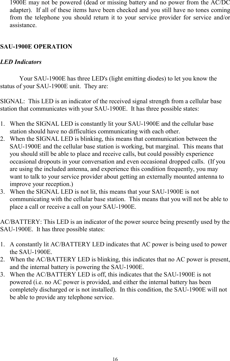  161900E may not be powered (dead or missing battery and no power from the AC/DC adapter).  If all of these items have been checked and you still have no tones coming from the telephone you should return it to your service provider for service and/or assistance.  SAU-1900E OPERATION LED Indicators  Your SAU-1900E has three LED&apos;s (light emitting diodes) to let you know the status of your SAU-1900E unit.  They are:  SIGNAL:  This LED is an indicator of the received signal strength from a cellular base station that communicates with your SAU-1900E.  It has three possible states:  1.  When the SIGNAL LED is constantly lit your SAU-1900E and the cellular base station should have no difficulties communicating with each other.   2.  When the SIGNAL LED is blinking, this means that communication between the SAU-1900E and the cellular base station is working, but marginal.  This means that you should still be able to place and receive calls, but could possibly experience occasional dropouts in your conversation and even occasional dropped calls.  (If you are using the included antenna, and experience this condition frequently, you may want to talk to your service provider about getting an externally mounted antenna to improve your reception.) 3.  When the SIGNAL LED is not lit, this means that your SAU-1900E is not communicating with the cellular base station.  This means that you will not be able to place a call or receive a call on your SAU-1900E.  AC/BATTERY: This LED is an indicator of the power source being presently used by the SAU-1900E.  It has three possible states:  1.  A constantly lit AC/BATTERY LED indicates that AC power is being used to power the SAU-1900E.   2.  When the AC/BATTERY LED is blinking, this indicates that no AC power is present, and the internal battery is powering the SAU-1900E.   3.  When the AC/BATTERY LED is off, this indicates that the SAU-1900E is not powered (i.e. no AC power is provided, and either the internal battery has been completely discharged or is not installed).  In this condition, the SAU-1900E will not be able to provide any telephone service.  