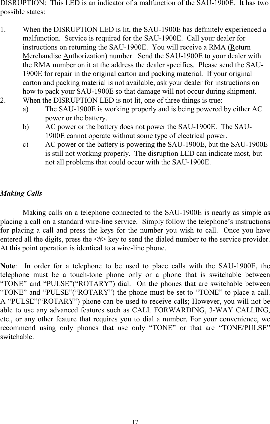  17DISRUPTION:  This LED is an indicator of a malfunction of the SAU-1900E.  It has two possible states:  1.  When the DISRUPTION LED is lit, the SAU-1900E has definitely experienced a malfunction.  Service is required for the SAU-1900E.  Call your dealer for instructions on returning the SAU-1900E.  You will receive a RMA (Return Merchandise Authorization) number.  Send the SAU-1900E to your dealer with the RMA number on it at the address the dealer specifies.  Please send the SAU-1900E for repair in the original carton and packing material.  If your original carton and packing material is not available, ask your dealer for instructions on how to pack your SAU-1900E so that damage will not occur during shipment. 2.  When the DISRUPTION LED is not lit, one of three things is true: a)  The SAU-1900E is working properly and is being powered by either AC power or the battery. b)  AC power or the battery does not power the SAU-1900E.  The SAU-1900E cannot operate without some type of electrical power. c)  AC power or the battery is powering the SAU-1900E, but the SAU-1900E is still not working properly.  The disruption LED can indicate most, but not all problems that could occur with the SAU-1900E.   Making Calls  Making calls on a telephone connected to the SAU-1900E is nearly as simple as placing a call on a standard wire-line service.  Simply follow the telephone’s instructions for placing a call and press the keys for the number you wish to call.  Once you have entered all the digits, press the &lt;#&gt; key to send the dialed number to the service provider.  At this point operation is identical to a wire-line phone.  Note:  In order for a telephone to be used to place calls with the SAU-1900E, the telephone must be a touch-tone phone only or a phone that is switchable between “TONE” and “PULSE”(“ROTARY”) dial.  On the phones that are switchable between “TONE” and “PULSE”(“ROTARY”) the phone must be set to “TONE” to place a call.  A “PULSE”(“ROTARY”) phone can be used to receive calls; However, you will not be able to use any advanced features such as CALL FORWARDING, 3-WAY CALLING, etc., or any other feature that requires you to dial a number. For your convenience, we recommend using only phones that use only “TONE” or that are “TONE/PULSE” switchable.  