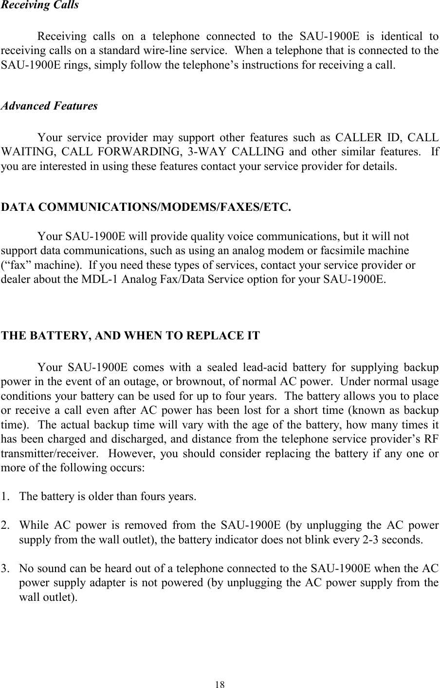  18Receiving Calls  Receiving calls on a telephone connected to the SAU-1900E is identical to receiving calls on a standard wire-line service.  When a telephone that is connected to the SAU-1900E rings, simply follow the telephone’s instructions for receiving a call.  Advanced Features  Your service provider may support other features such as CALLER ID, CALL WAITING, CALL FORWARDING, 3-WAY CALLING and other similar features.  If you are interested in using these features contact your service provider for details.  DATA COMMUNICATIONS/MODEMS/FAXES/ETC.  Your SAU-1900E will provide quality voice communications, but it will not support data communications, such as using an analog modem or facsimile machine (“fax” machine).  If you need these types of services, contact your service provider or dealer about the MDL-1 Analog Fax/Data Service option for your SAU-1900E.  THE BATTERY, AND WHEN TO REPLACE IT  Your SAU-1900E comes with a sealed lead-acid battery for supplying backup power in the event of an outage, or brownout, of normal AC power.  Under normal usage conditions your battery can be used for up to four years.  The battery allows you to place or receive a call even after AC power has been lost for a short time (known as backup time).  The actual backup time will vary with the age of the battery, how many times it has been charged and discharged, and distance from the telephone service provider’s RF transmitter/receiver.  However, you should consider replacing the battery if any one or more of the following occurs:  1.   The battery is older than fours years.  2.  While AC power is removed from the SAU-1900E (by unplugging the AC power supply from the wall outlet), the battery indicator does not blink every 2-3 seconds.  3.   No sound can be heard out of a telephone connected to the SAU-1900E when the AC power supply adapter is not powered (by unplugging the AC power supply from the wall outlet).  