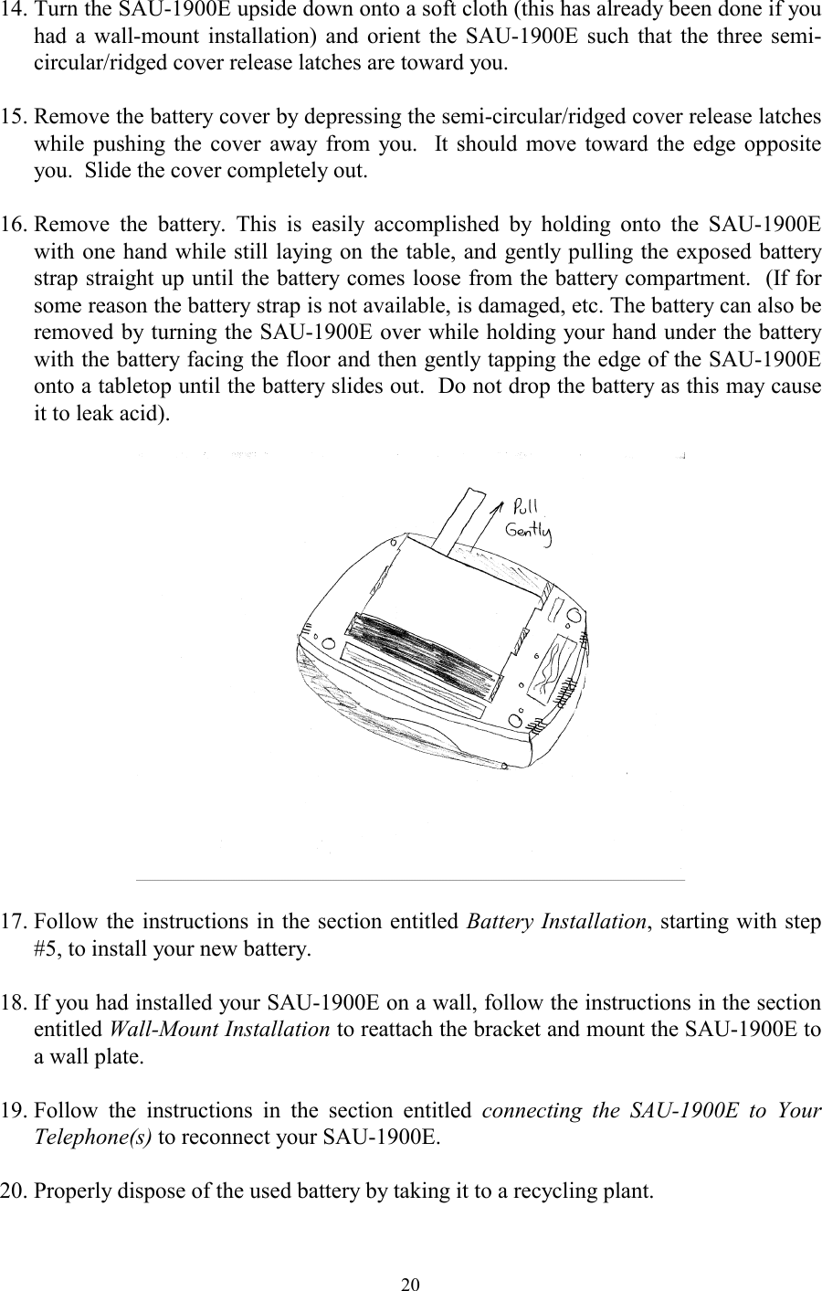  2014. Turn the SAU-1900E upside down onto a soft cloth (this has already been done if you had a wall-mount installation) and orient the SAU-1900E such that the three semi-circular/ridged cover release latches are toward you.    15. Remove the battery cover by depressing the semi-circular/ridged cover release latches while pushing the cover away from you.  It should move toward the edge opposite you.  Slide the cover completely out.    16. Remove the battery. This is easily accomplished by holding onto the SAU-1900E with one hand while still laying on the table, and gently pulling the exposed battery strap straight up until the battery comes loose from the battery compartment.  (If for some reason the battery strap is not available, is damaged, etc. The battery can also be removed by turning the SAU-1900E over while holding your hand under the battery with the battery facing the floor and then gently tapping the edge of the SAU-1900E onto a tabletop until the battery slides out.  Do not drop the battery as this may cause it to leak acid).    17. Follow the instructions in the section entitled Battery Installation, starting with step #5, to install your new battery.  18. If you had installed your SAU-1900E on a wall, follow the instructions in the section entitled Wall-Mount Installation to reattach the bracket and mount the SAU-1900E to a wall plate.  19. Follow the instructions in the section entitled connecting the SAU-1900E to Your Telephone(s) to reconnect your SAU-1900E.  20. Properly dispose of the used battery by taking it to a recycling plant. 