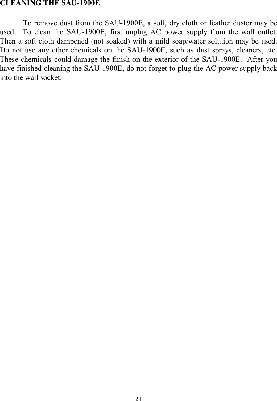  21   CLEANING THE SAU-1900E    To remove dust from the SAU-1900E, a soft, dry cloth or feather duster may be used.  To clean the SAU-1900E, first unplug AC power supply from the wall outlet.  Then a soft cloth dampened (not soaked) with a mild soap/water solution may be used.  Do not use any other chemicals on the SAU-1900E, such as dust sprays, cleaners, etc.  These chemicals could damage the finish on the exterior of the SAU-1900E.  After you have finished cleaning the SAU-1900E, do not forget to plug the AC power supply back into the wall socket.  
