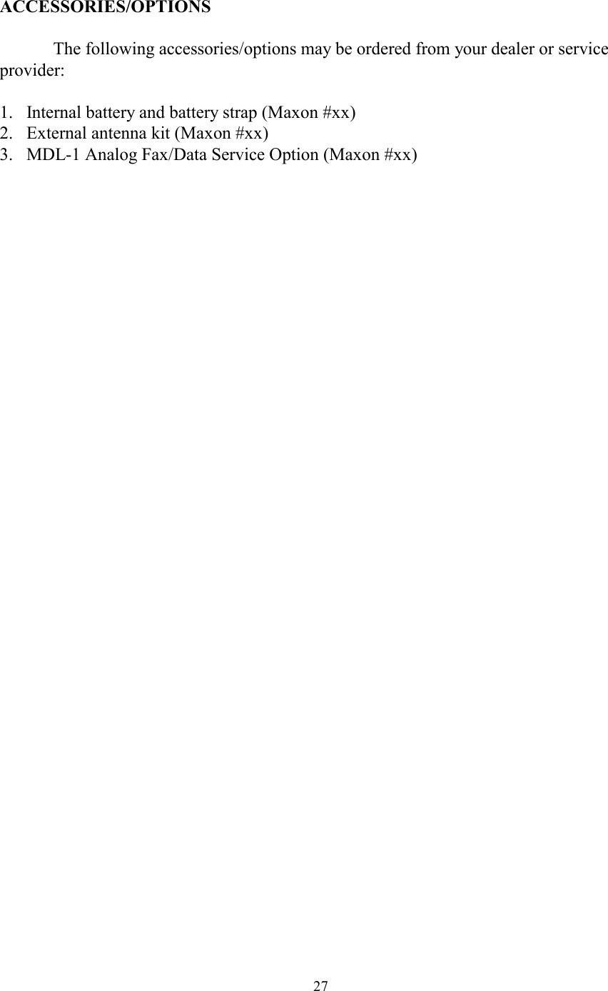  27ACCESSORIES/OPTIONS    The following accessories/options may be ordered from your dealer or service provider:  1.  Internal battery and battery strap (Maxon #xx) 2.  External antenna kit (Maxon #xx) 3.  MDL-1 Analog Fax/Data Service Option (Maxon #xx) 