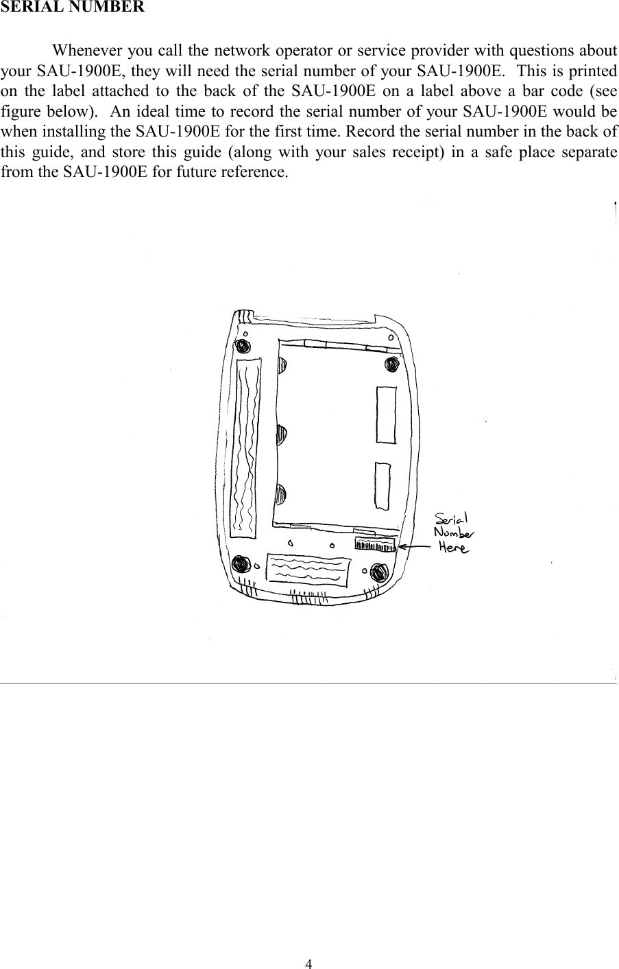  4SERIAL NUMBER  Whenever you call the network operator or service provider with questions about your SAU-1900E, they will need the serial number of your SAU-1900E.  This is printed on the label attached to the back of the SAU-1900E on a label above a bar code (see figure below).  An ideal time to record the serial number of your SAU-1900E would be when installing the SAU-1900E for the first time. Record the serial number in the back of this guide, and store this guide (along with your sales receipt) in a safe place separate from the SAU-1900E for future reference.     
