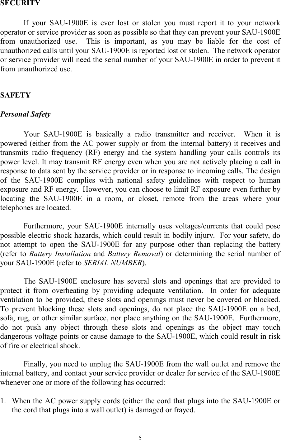  5SECURITY  If your SAU-1900E is ever lost or stolen you must report it to your network operator or service provider as soon as possible so that they can prevent your SAU-1900E from unauthorized use.  This is important, as you may be liable for the cost of unauthorized calls until your SAU-1900E is reported lost or stolen.  The network operator or service provider will need the serial number of your SAU-1900E in order to prevent it from unauthorized use.  SAFETY Personal Safety  Your SAU-1900E is basically a radio transmitter and receiver.  When it is powered (either from the AC power supply or from the internal battery) it receives and transmits radio frequency (RF) energy and the system handling your calls controls its power level. It may transmit RF energy even when you are not actively placing a call in response to data sent by the service provider or in response to incoming calls. The design of the SAU-1900E complies with national safety guidelines with respect to human exposure and RF energy.  However, you can choose to limit RF exposure even further by locating the SAU-1900E in a room, or closet, remote from the areas where your telephones are located.  Furthermore, your SAU-1900E internally uses voltages/currents that could pose possible electric shock hazards, which could result in bodily injury.  For your safety, do not attempt to open the SAU-1900E for any purpose other than replacing the battery (refer to Battery Installation and Battery Removal) or determining the serial number of your SAU-1900E (refer to SERIAL NUMBER).    The SAU-1900E enclosure has several slots and openings that are provided to protect it from overheating by providing adequate ventilation.  In order for adequate ventilation to be provided, these slots and openings must never be covered or blocked.  To prevent blocking these slots and openings, do not place the SAU-1900E on a bed, sofa, rug, or other similar surface, nor place anything on the SAU-1900E.  Furthermore, do not push any object through these slots and openings as the object may touch dangerous voltage points or cause damage to the SAU-1900E, which could result in risk of fire or electrical shock.      Finally, you need to unplug the SAU-1900E from the wall outlet and remove the internal battery, and contact your service provider or dealer for service of the SAU-1900E whenever one or more of the following has occurred:   1.  When the AC power supply cords (either the cord that plugs into the SAU-1900E or the cord that plugs into a wall outlet) is damaged or frayed. 