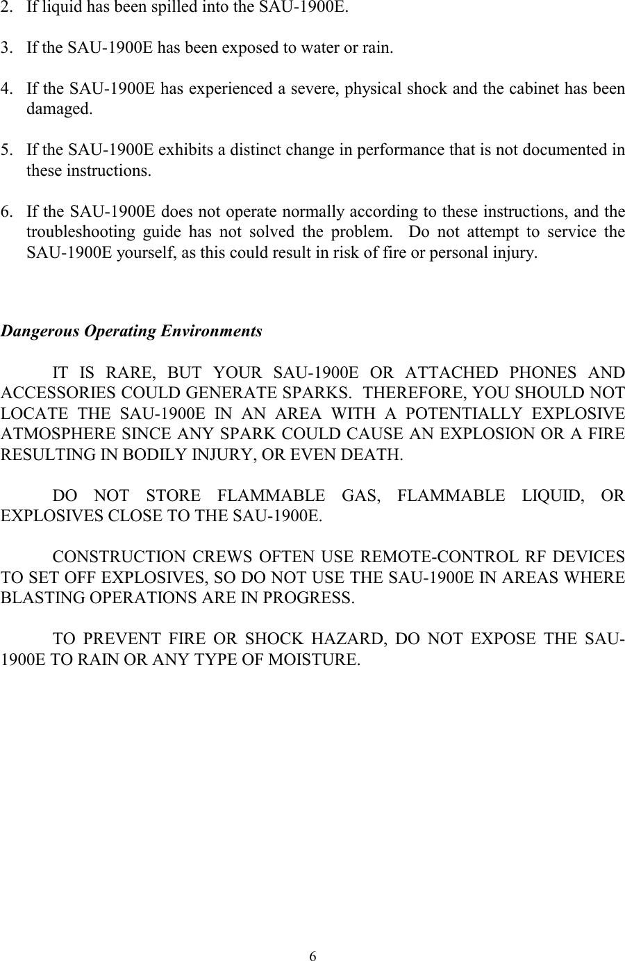  6 2.  If liquid has been spilled into the SAU-1900E.  3.  If the SAU-1900E has been exposed to water or rain.  4.  If the SAU-1900E has experienced a severe, physical shock and the cabinet has been damaged.  5.  If the SAU-1900E exhibits a distinct change in performance that is not documented in these instructions.  6.  If the SAU-1900E does not operate normally according to these instructions, and the troubleshooting guide has not solved the problem.  Do not attempt to service the SAU-1900E yourself, as this could result in risk of fire or personal injury.   Dangerous Operating Environments  IT IS RARE, BUT YOUR SAU-1900E OR ATTACHED PHONES AND ACCESSORIES COULD GENERATE SPARKS.  THEREFORE, YOU SHOULD NOT LOCATE THE SAU-1900E IN AN AREA WITH A POTENTIALLY EXPLOSIVE ATMOSPHERE SINCE ANY SPARK COULD CAUSE AN EXPLOSION OR A FIRE RESULTING IN BODILY INJURY, OR EVEN DEATH.  DO NOT STORE FLAMMABLE GAS, FLAMMABLE LIQUID, OR EXPLOSIVES CLOSE TO THE SAU-1900E.  CONSTRUCTION CREWS OFTEN USE REMOTE-CONTROL RF DEVICES TO SET OFF EXPLOSIVES, SO DO NOT USE THE SAU-1900E IN AREAS WHERE BLASTING OPERATIONS ARE IN PROGRESS.  TO PREVENT FIRE OR SHOCK HAZARD, DO NOT EXPOSE THE SAU-1900E TO RAIN OR ANY TYPE OF MOISTURE.  
