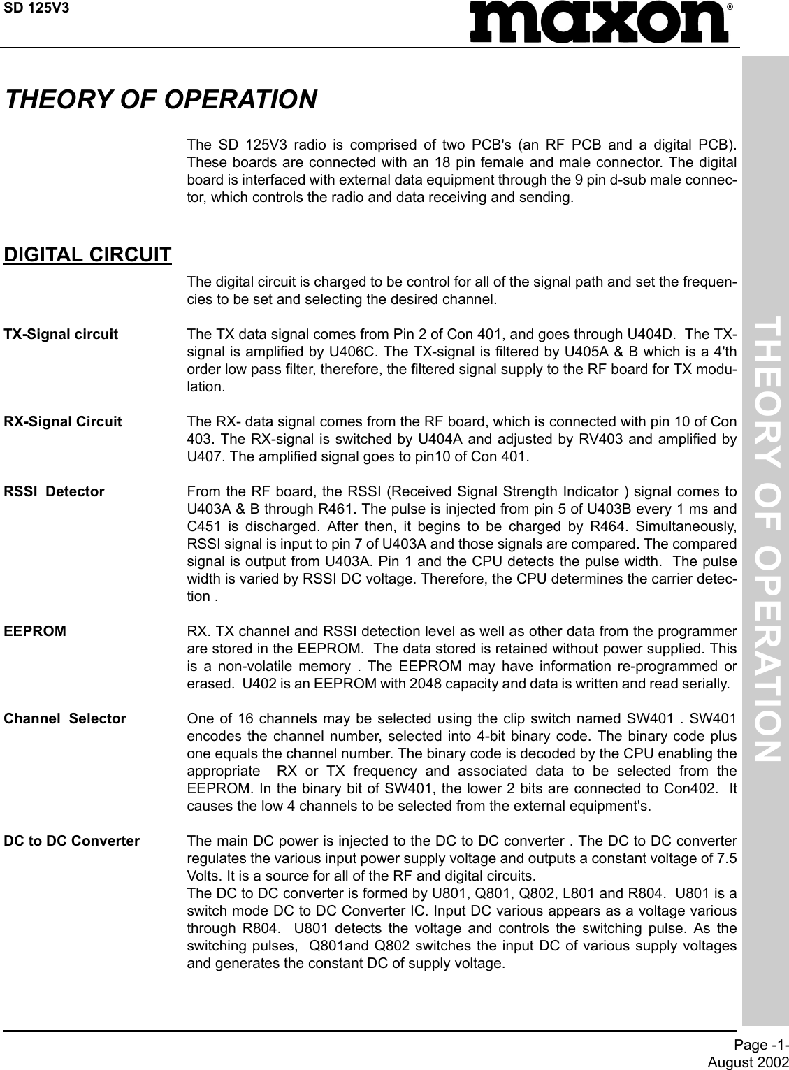 SD 125V3Page -1-August 2002THEORY OF OPERATIONTHEORY OF OPERATIONThe SD 125V3 radio is comprised of two PCB&apos;s (an RF PCB and a digital PCB).These boards are connected with an 18 pin female and male connector. The digitalboard is interfaced with external data equipment through the 9 pin d-sub male connec-tor, which controls the radio and data receiving and sending. DIGITAL CIRCUITThe digital circuit is charged to be control for all of the signal path and set the frequen-cies to be set and selecting the desired channel.TX-Signal circuit  The TX data signal comes from Pin 2 of Con 401, and goes through U404D.  The TX-signal is amplified by U406C. The TX-signal is filtered by U405A &amp; B which is a 4&apos;thorder low pass filter, therefore, the filtered signal supply to the RF board for TX modu-lation.RX-Signal Circuit The RX- data signal comes from the RF board, which is connected with pin 10 of Con403. The RX-signal is switched by U404A and adjusted by RV403 and amplified byU407. The amplified signal goes to pin10 of Con 401.RSSI  Detector From the RF board, the RSSI (Received Signal Strength Indicator ) signal comes toU403A &amp; B through R461. The pulse is injected from pin 5 of U403B every 1 ms andC451 is discharged. After then, it begins to be charged by R464. Simultaneously,RSSI signal is input to pin 7 of U403A and those signals are compared. The comparedsignal is output from U403A. Pin 1 and the CPU detects the pulse width.  The pulsewidth is varied by RSSI DC voltage. Therefore, the CPU determines the carrier detec-tion .EEPROM RX. TX channel and RSSI detection level as well as other data from the programmerare stored in the EEPROM.  The data stored is retained without power supplied. Thisis a non-volatile memory . The EEPROM may have information re-programmed orerased.  U402 is an EEPROM with 2048 capacity and data is written and read serially.  Channel  Selector One of 16 channels may be selected using the clip switch named SW401 . SW401encodes the channel number, selected into 4-bit binary code. The binary code plusone equals the channel number. The binary code is decoded by the CPU enabling theappropriate  RX or TX frequency and associated data to be selected from theEEPROM. In the binary bit of SW401, the lower 2 bits are connected to Con402.  Itcauses the low 4 channels to be selected from the external equipment&apos;s.DC to DC Converter The main DC power is injected to the DC to DC converter . The DC to DC converterregulates the various input power supply voltage and outputs a constant voltage of 7.5Volts. It is a source for all of the RF and digital circuits.The DC to DC converter is formed by U801, Q801, Q802, L801 and R804.  U801 is aswitch mode DC to DC Converter IC. Input DC various appears as a voltage variousthrough R804.  U801 detects the voltage and controls the switching pulse. As theswitching pulses,  Q801and Q802 switches the input DC of various supply voltagesand generates the constant DC of supply voltage.