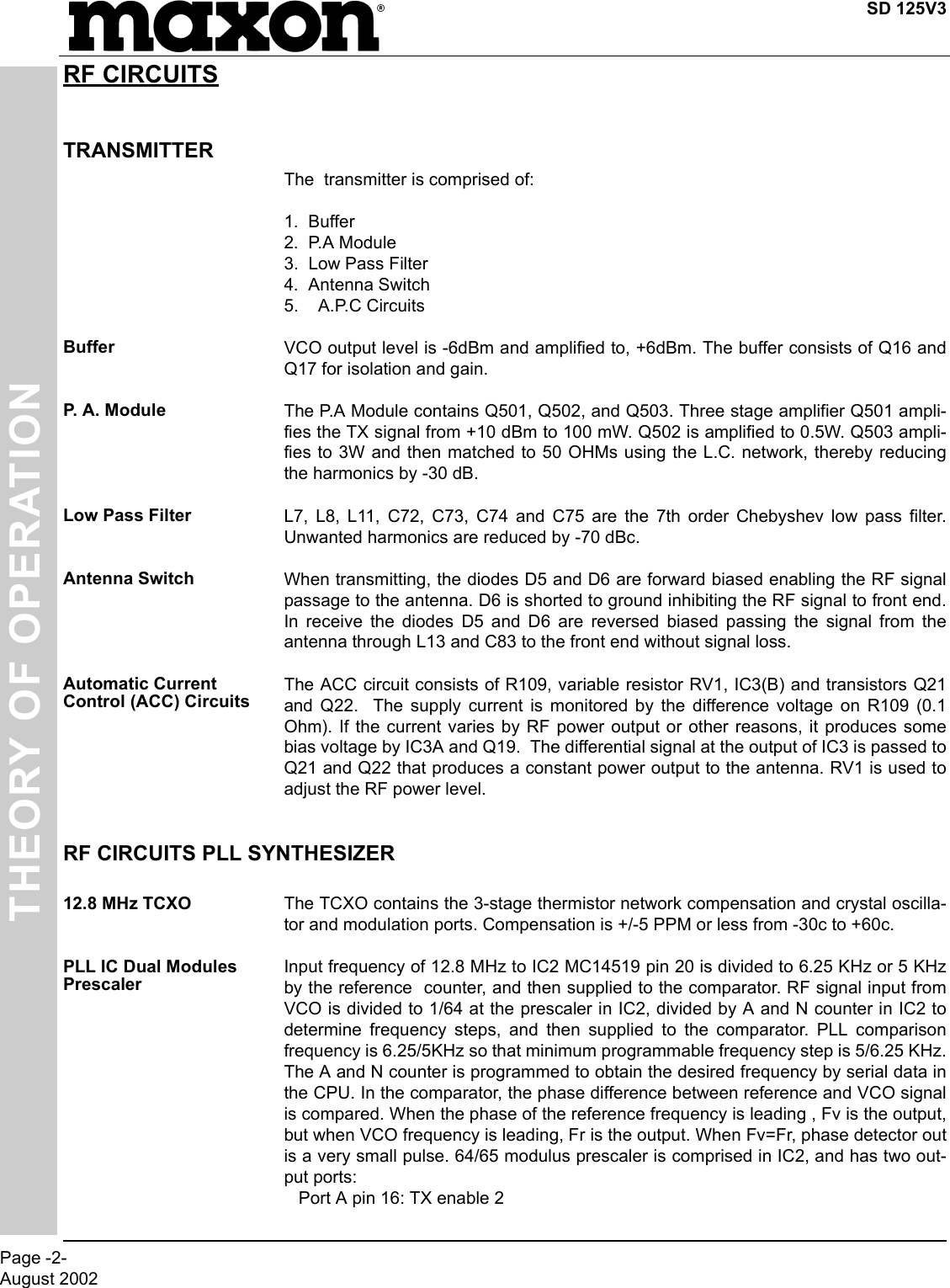 SD 125V3Page -2-August 2002THEORY OF OPERATIONRF CIRCUITSTRANSMITTERThe  transmitter is comprised of:1.  Buffer2.  P.A Module3.  Low Pass Filter4.  Antenna Switch5.    A.P.C CircuitsBuffer VCO output level is -6dBm and amplified to, +6dBm. The buffer consists of Q16 andQ17 for isolation and gain.P.  A .  M o d u l e The P.A Module contains Q501, Q502, and Q503. Three stage amplifier Q501 ampli-fies the TX signal from +10 dBm to 100 mW. Q502 is amplified to 0.5W. Q503 ampli-fies to 3W and then matched to 50 OHMs using the L.C. network, thereby reducingthe harmonics by -30 dB.Low Pass Filter L7, L8, L11, C72, C73, C74 and C75 are the 7th order Chebyshev low pass filter.Unwanted harmonics are reduced by -70 dBc.Antenna Switch When transmitting, the diodes D5 and D6 are forward biased enabling the RF signalpassage to the antenna. D6 is shorted to ground inhibiting the RF signal to front end.In receive the diodes D5 and D6 are reversed biased passing the signal from theantenna through L13 and C83 to the front end without signal loss.Automatic Current Control (ACC) CircuitsThe ACC circuit consists of R109, variable resistor RV1, IC3(B) and transistors Q21and Q22.  The supply current is monitored by the difference voltage on R109 (0.1Ohm). If the current varies by RF power output or other reasons, it produces somebias voltage by IC3A and Q19.  The differential signal at the output of IC3 is passed toQ21 and Q22 that produces a constant power output to the antenna. RV1 is used toadjust the RF power level.RF CIRCUITS PLL SYNTHESIZER 12.8 MHz TCXO The TCXO contains the 3-stage thermistor network compensation and crystal oscilla-tor and modulation ports. Compensation is +/-5 PPM or less from -30c to +60c.PLL IC Dual Modules PrescalerInput frequency of 12.8 MHz to IC2 MC14519 pin 20 is divided to 6.25 KHz or 5 KHzby the reference  counter, and then supplied to the comparator. RF signal input fromVCO is divided to 1/64 at the prescaler in IC2, divided by A and N counter in IC2 todetermine frequency steps, and then supplied to the comparator. PLL comparisonfrequency is 6.25/5KHz so that minimum programmable frequency step is 5/6.25 KHz.The A and N counter is programmed to obtain the desired frequency by serial data inthe CPU. In the comparator, the phase difference between reference and VCO signalis compared. When the phase of the reference frequency is leading , Fv is the output,but when VCO frequency is leading, Fr is the output. When Fv=Fr, phase detector outis a very small pulse. 64/65 modulus prescaler is comprised in IC2, and has two out-put ports:   Port A pin 16: TX enable 2