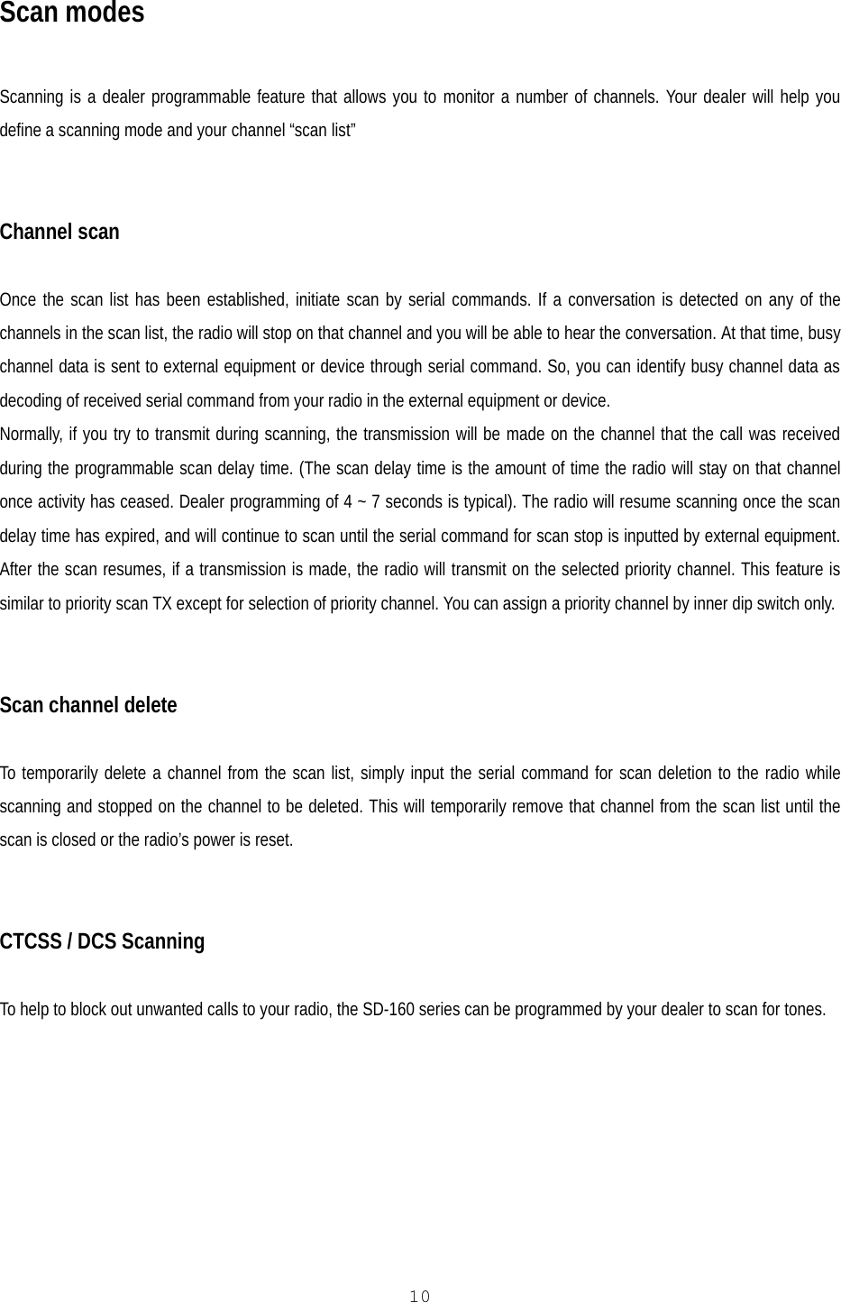   10 Scan modes  Scanning is a dealer programmable feature that allows you to monitor a number of channels. Your dealer will help you define a scanning mode and your channel “scan list”   Channel scan  Once the scan list has been established, initiate scan by serial commands. If a conversation is detected on any of the channels in the scan list, the radio will stop on that channel and you will be able to hear the conversation. At that time, busy channel data is sent to external equipment or device through serial command. So, you can identify busy channel data as decoding of received serial command from your radio in the external equipment or device. Normally, if you try to transmit during scanning, the transmission will be made on the channel that the call was received during the programmable scan delay time. (The scan delay time is the amount of time the radio will stay on that channel once activity has ceased. Dealer programming of 4 ~ 7 seconds is typical). The radio will resume scanning once the scan delay time has expired, and will continue to scan until the serial command for scan stop is inputted by external equipment. After the scan resumes, if a transmission is made, the radio will transmit on the selected priority channel. This feature is similar to priority scan TX except for selection of priority channel. You can assign a priority channel by inner dip switch only.   Scan channel delete  To temporarily delete a channel from the scan list, simply input the serial command for scan deletion to the radio while scanning and stopped on the channel to be deleted. This will temporarily remove that channel from the scan list until the scan is closed or the radio’s power is reset.    CTCSS / DCS Scanning  To help to block out unwanted calls to your radio, the SD-160 series can be programmed by your dealer to scan for tones.      