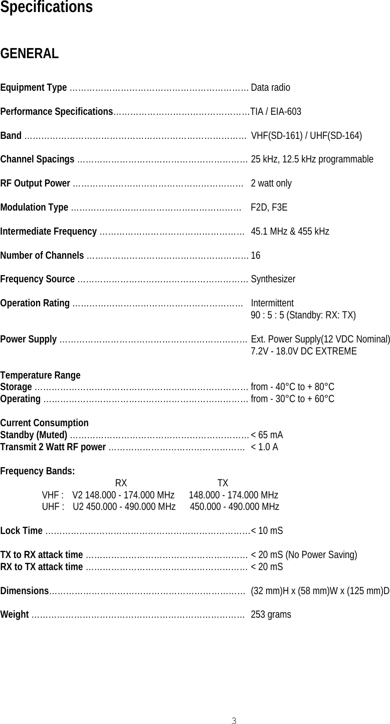   3 Specifications  GENERAL  Equipment Type ……………………………………………………… Data radio  Performance Specifications…………………………………………TIA / EIA-603  Band ……………………………………………………………………  VHF(SD-161) / UHF(SD-164)  Channel Spacings …………………………………………………… 25 kHz, 12.5 kHz programmable  RF Output Power ……………………………………………………  2 watt only  Modulation Type …………………………………………………… F2D, F3E  Intermediate Frequency ……………………………………………  45.1 MHz &amp; 455 kHz  Number of Channels ………………………………………………… 16  Frequency Source …………………………………………………… Synthesizer  Operation Rating …………………………………………………… Intermittent 90 : 5 : 5 (Standby: RX: TX)  Power Supply ………………………………………………………… Ext. Power Supply(12 VDC Nominal) 7.2V - 18.0V DC EXTREME  Temperature Range Storage ………………………………………………………………… from - 40°C to + 80°C Operating ……………………………………………………………… from - 30°C to + 60°C  Current Consumption Standby (Muted) ……………………………………………………… &lt; 65 mA Transmit 2 Watt RF power …………………………………………  &lt; 1.0 A  Frequency Bands:  RX                                      TX VHF :    V2 148.000 - 174.000 MHz      148.000 - 174.000 MHz UHF :    U2 450.000 - 490.000 MHz      450.000 - 490.000 MHz  Lock Time ……………………………………………………………… &lt; 10 mS  TX to RX attack time ………………………………………………… &lt; 20 mS (No Power Saving) RX to TX attack time ………………………………………………… &lt; 20 mS  Dimensions…………………………………………………………… (32 mm)H x (58 mm)W x (125 mm)D  Weight ………………………………………………………………… 253 grams   